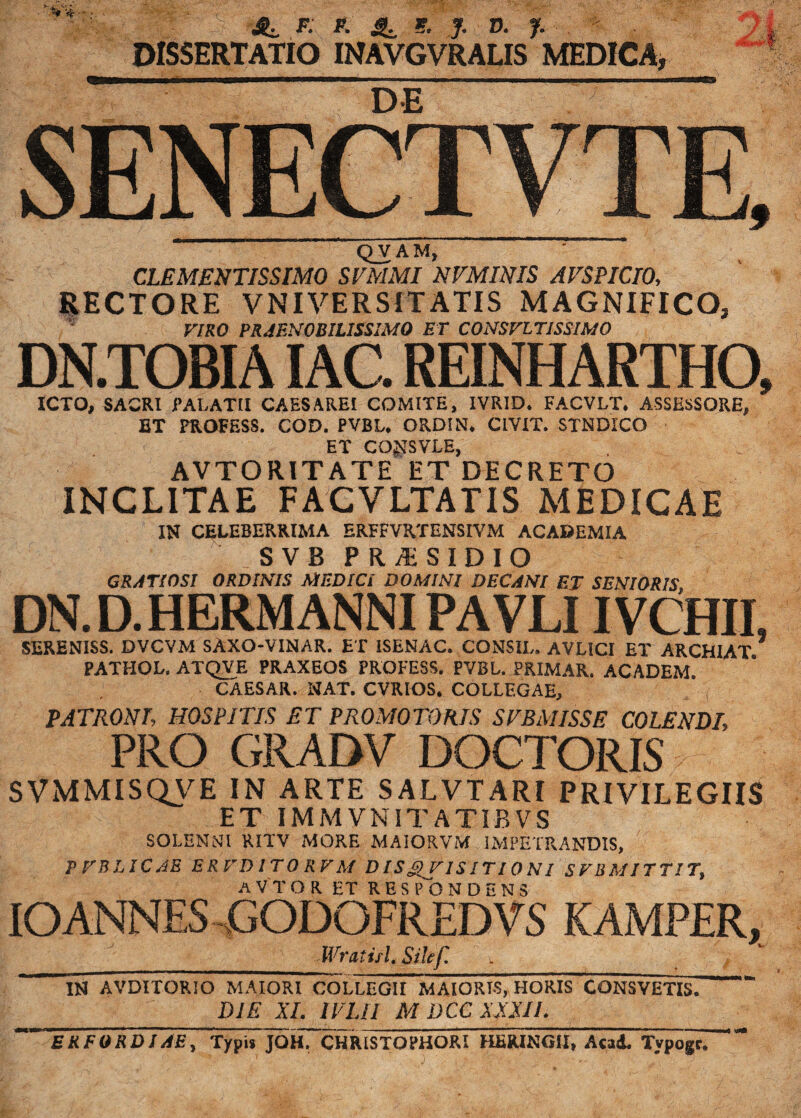 t - VV*. & *■' ^ jp; K ^ 9. J. D. - DISSERTATIO INAVGVRALIS MEDICA, DE SENECTVTE, QVAM, CLEMENTISSIMO SVMMI NVMJNIS AVSPICIO, RECTORE VNIVERS1TATIS MAGNIFICO, VIRO PRAENOBILISSIMO ET CONSVLTISSIMO DN.TOBIA IAC. REINHARTHO, ICTO, SACRI PALATII CAESAREI COMITE, IVRID* FACVLT, ASSESSORE, ET FROFESS. COD. PVBL* OKDIN, CIVIT. STNDICO ET CO^SVLE, AVTORITATE ET DECRETO INCLITAE FACVLTATTS MEDICAE IN CELEBERRIMA ERFFVRTENSIVM ACADEMIA SVB PRJESIDIO GRATIOSI ORDINIS MEDICI DOMINI DECANI ET SENIORIS DN. D. HERM ANNI PAVLIIVCHII, SERENISS. DVCVM SAXO-VINAR. ET 1SENAC. CONSIL. AVLICI ET ARCH1AT PATHOL. ATQVE PRAXEOS PROFESS. PVBL. PRIMAR. ACADEM. CAESAR. NAT. CVRIOS. COLLEGAE, ] PATRONI, HOSPITIS ET PROMOTORIS S IBM ISSE COLENDI, PRO GRADV DOCTORIS SVMMISQVE IN ARTE SALVTARI PRIVILEGIIS ET IMMVNITATIBVS SOLEMNl RITV MORE MAIORVM IMPETRANDIS, P TBLICJE E R VD ITO RV M DIS ISIT10 NI S VB MITTI 7, A V T OR ET RESPONDENS IOANNES GODOFREDVS KAMPFR, | / Wratitl, Silef. y .  IN AVDITORIO MAIORI COLLEGII MAIORIS, HORIS CONSVETIS. DIE XI. 1VLII M D CC XXXII. EKFORDIA E, Typi» JOH. CHRISTOPHORI HERINGII, Awd. Typogr.