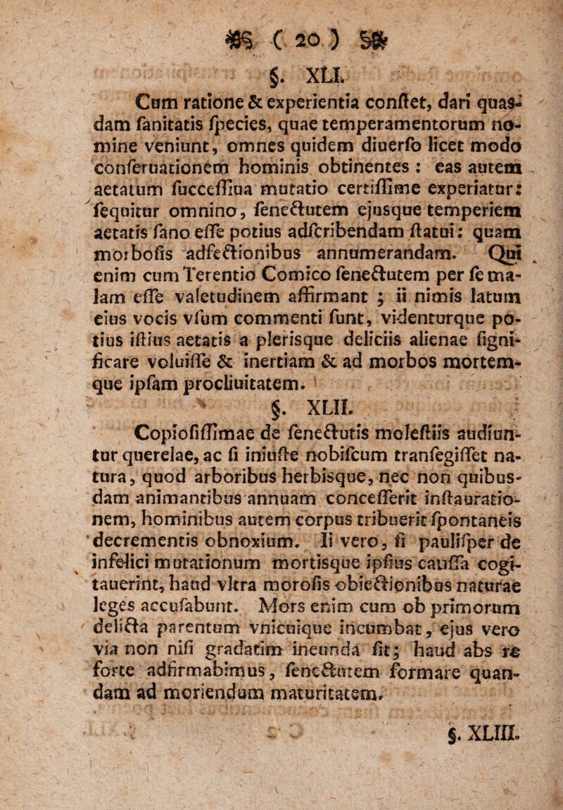 §. XLI. Com ratione & experientia conflet, dari quas¬ dam fanitatis fpecies, quae temperamentorum no¬ mine veniunt, omnes quidem diuerfb licet modo conferuationem hominis obtinentes : eas autem aetatum fucceffiua mutatio certiffime experiatur: feqoitur omnino, feneftutem ejusque temperiem aetatis fano e fle potius adfcribendam flatui: quam morbofis adfettionibus annumerandam. Qm enim cum Terentio Comico fenettutem per fe ma¬ lam e fle valetudinem affirmant ; ii nimis latum eius vocis vfum commenti funt, videnturquc po¬ tius iftius aetatis a plerisque deliciis alienae ftgni- ficare voluifle & inertiam & ad morbos mortem¬ que ipfam procliuitatem. XLIL ; ■ ; ' i Copiofiffimae de fene&utis moleftiis audiun¬ tur querelae, ac fi iniufle nobifcum tranfegiflet na¬ tura, quod arboribus herbisque, nec non quibus¬ dam animantibus annuam conceflerit inflauratio- nem, hominibus autem corpus tribuerit fpontaneis 'decrementis obnoxium. Ii vero, fi pauliipcr de infelici mutationum mortisque ipfius caufla cogi- tauerint, haud vitra morofis obiefHenibos naturae leges accufabunt. Mors enim cum ob primorum delifla parentum vnicuiquc incumbat, ejus vero via non nifi gradatim ineunda fit; haud abs re forte adfirmabimus, fencftuteni formare quan- dam ad moriendam maturitatem. §. XLIfl.