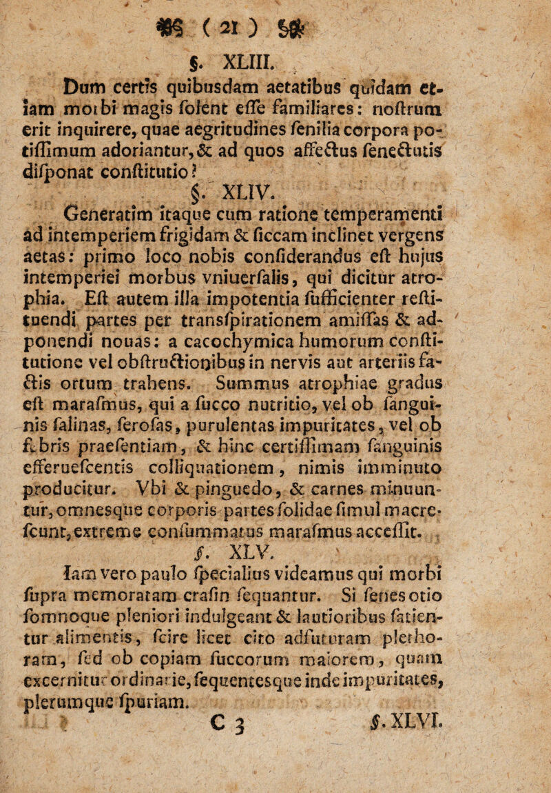 ' §. xliii. ; Dum certis quibusdam aetatibus quidam et¬ iam motbi magis folent efle familiares : noftrum erit inquirere, quae aegritudines fenilia corpora po- tifllmum adoriantur, & ad quos affe&us fene&utis difponat conftitutio ? !' §. XLIV. Generatim itaque cum ratione temperamenti ad intemperiem frigidam & ficcam inclinet vergens aetas: primo loco nobis confiderandus eft hujus intemperiei morbus vniuerfalis, qui dicitur atro¬ phia. Eft autem illa impotentia fufficienter refti- tuendi partes per transfpirationem amiftas & ad- poncndi nouas: a cacochymica humorum confti- tutione vel obftruftiooibus in nervis aut arteriis fa- ttis ortum trahens. Summus atrophiae gradus eft marafmus, qui a fucco nutritio, vel ob fangut- nis falinas, fero fas, purulentas impuricates^ vel ob febris praefentiam, & hinc certiilimam fanguinis efferuefcentis colliquationem, nimis imminuto producitur, Vbi & pinguedo, & carnes minuun¬ tur, omnesque corporis partesfolidaefimul maere* fcunt,extreme confummatus marafmus accedit. /. XLV. lam vero paulo /pecialius videamus qui morbi fupra memoratam crafin fequanttir. Si fenesotio fomnoque pleniori indulgeant& lautioribus falsen¬ tur alimentis, fcire licet cito adfuturam pletho- rarn, fed ob copiam fuccorum maiorem, quam excernitur ordinarie, fequentesque inde impuritates, plerumque fburiam. v C 3 XLVI.