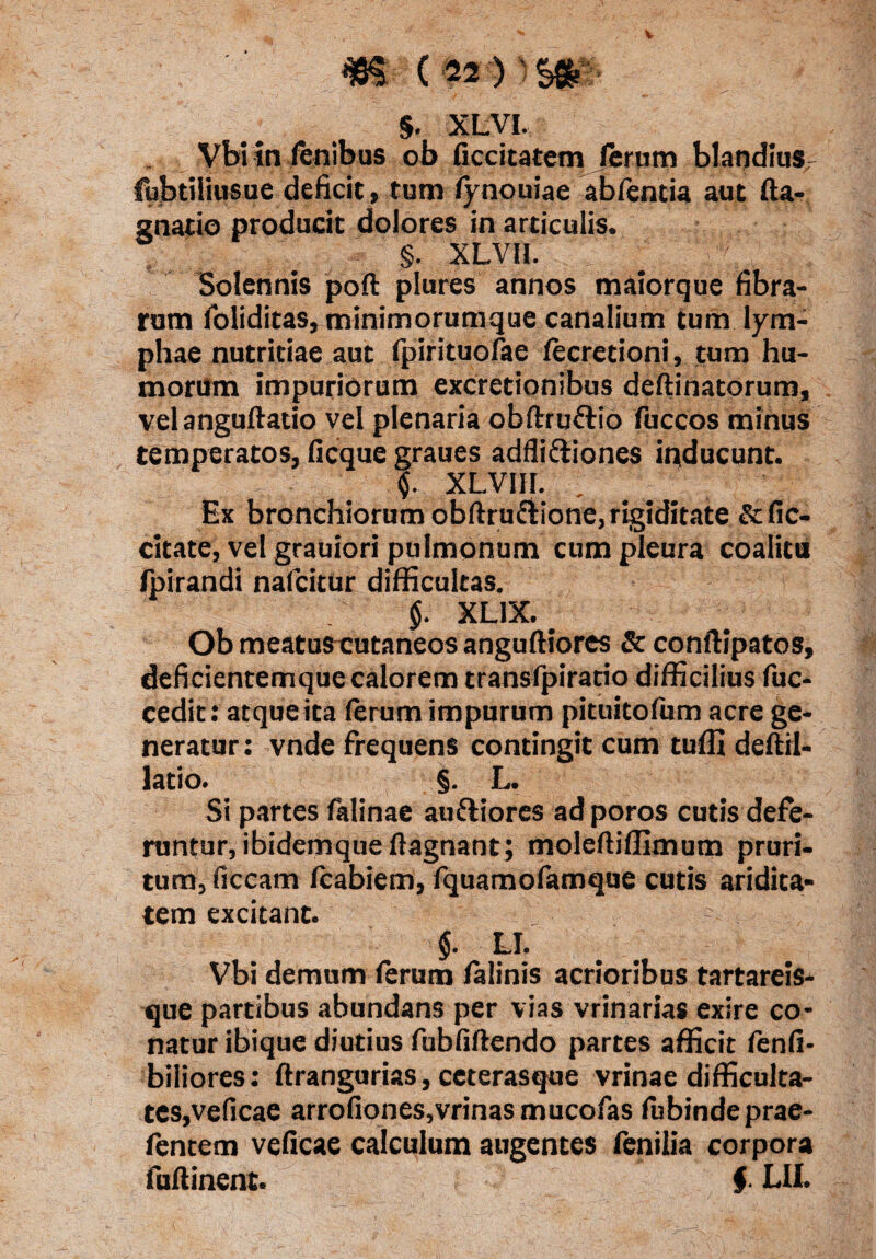 33$ ' <-v' - —' , , .• §. xLyi- Vbi in lenibus ob ficcitatem ferum blandius fubtiiiusue deficit, tum fynouiae abfentia aut fta- gnatio producit dolores in articulis. §. XLVH. Solennis poft plures annos maiorque fibra¬ rum foliditas, minimorum que canalium tum lym¬ phae nutritiae aut fpirituofae fecretioni, tum hu¬ morum impuriorum excretionibus deftinatorum, velanguftatio vel plenaria obftruftio fuccos minus temperatos, ficque graues adfli&iones inducunt. $. XL.VI1I. , Ex bronchiorum obftru&ione, rigiditate & fic- citate, vel grauiori pulmonum cum pleura coalitu Ipirandi nafcitur difficultas. $. XL1X. # Ob meatuscutaneos anguftiores & conftipatos, deficientemque calorem transfpiratio difficilius fuc- cedit: atque ita (erum impurum pituitofum acre ge¬ neratur: vnde frequens contingit cum tufll deftil- latio. §. L. Si partes falinae auftiores adporos cutis defe¬ runtur, ibidemque (lagnant; moleftiffimum pruri¬ tum, ficcam (cabiem, fquamofamque cutis aridita¬ tem excitant. $. LI. Vbi demum (erum felinis acrioribus tartareis- que partibus abundans per vias vrinarias exire co¬ natur ibique diutius fubfiftendo partes afficit fenfi- biliores: ftrangurias, ceterasque vrinae difficulta¬ tes,veficae arrofiones,vrinas mucofas (ubindeprae- fentem veficae calculum augentes fenilia corpora fuftinent. $ LII.