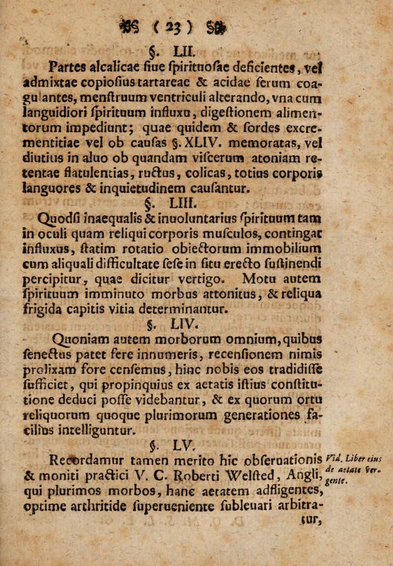 m <%> m §. m. Partes alcalicae fine fpirrtnofae deficientesvel admixtae copiolius tartareae & acidae ferumeoa- gu antes, menftruum ventriculi alterando, vna cana languidiori (pirituum influxa, digeftionem alimen¬ torum impediunt; quae quidem & fordes excre- mentitiae vel ob caufas §. XLIV. memoratas, vel diutius in aluo ob quandam vifcerum atoniam re¬ tentae flatulentias, rufius, colicas, totius corporis languores & inquietudinem caufantur. §. LIH. Quodfi inaequalis & inuoluntarms Spirituum tam in oculi quam reliqui corporis mufculos, contingat influxus, ftatim rotatio obie&orum immobilium cum aliquali difficultate (efein (itu ere flo fuftinendi percipitur, quae dicitur vertigo. Motu autem fpirituucn imminuto morbus attonitus, & reliqua frigida capitis vitia determinantur. §. LIV. Quoniam autem morborum omnium, quibus leneflus patet fere innumeris, recenfionem nimis * prolixam fore cenfemus, hinc nobis eos tradidifle fufficiet, qui propinquius ex aetatis iftius conftitu- tione deduci pofife videbantur, & ex quorum ortu reliquorum quoque plurimorum generationes fa¬ cilius intellieuntur. | LV. Recordamur tamen merito hic obferuationis vu. ubertius & moniti pra&ici V. C. Roberti Welfted, Angli, irr' qui plurimos morbos, hanc aetatem adfligentes, optime arthritide fuperueniente fubleuari arbitra¬ tur.