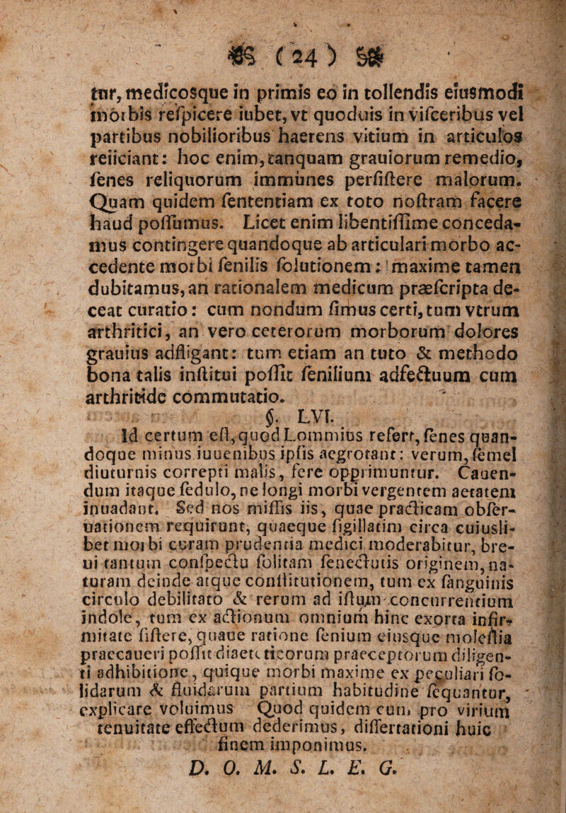 i tnr, medicosque in primis eo in tollendis euismodi morbis refpicere iubet, vt quoduis in vifceribus vel partibus nobilioribus haerens virium in articulos reficiant: hoc enim,£anqoam grauiorum remedio, fenes reliquorum immunes perfiftere malorum. Quam quidem fententiam ex toto noftram facere haud poflumus. Licet enim libentiffime conceda¬ mus contingere quandoque ab articulari morbo ac¬ cedente morbi fenilis fblurionem; maxime tamen dubitamus,an rationalem medicum praefcripta de¬ ceat curatio: cum nondum fimus certi, tum vtrum arthritici, an vero ceterorum morborum dolores grauius adfligant: tum etiam an tuto & methodo bona talis inftitui poffic fenilium adfeftuura cum arthritide commutatio. $. LVL Id certum e-ft,qu©dLqmmius refert, fenes quan¬ doque minus iuuenibus ipfis aegrotant: verum,femel diuturnis correpti malis, fere opprimuntur. Canen¬ dum itaque fedulo, ne longi morbi vergentem aetatem inuadant. Sed nos miffis iis, quae pradlicam obfer- uationem requirunt, quaeque figillatim circa cuiusli¬ bet moibi curam prudentia medici moderabitur, bre- ui tantum confpe&u folitam feneclmis originem, na* turam deinde atque coiiilitutionem, tum ex (anguinis circulo debilitato & rerum ad ifiu^n concurrentium indole, tum ex acHonum omnium hinc exorta infir? mitate fiftere, quaue ratione fenium eiusquc moleflia praecaueri poffu diaetc ticorum praeceptorum diligen¬ ti adhibitione, quique morbi maxime ex peculiari fb- lidarum & fluidarum partium habitudine fequantur, ' explicare voluimus Quod quidem cum pro virium tenuitate effeflum dederimus, differtationi huic finem imponimus. D. 0. M. S. L E. G.