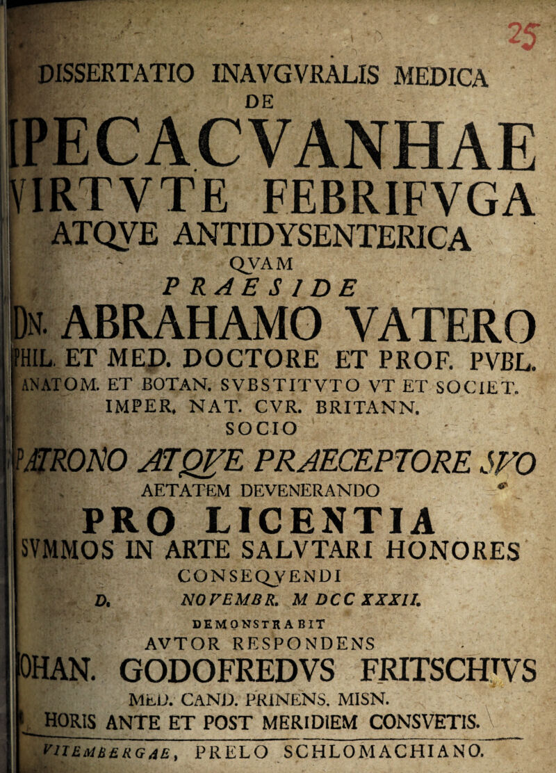 DISSERTATIO INAVGVRALIS MEDICA DE PECACVANHAE IRTVTE FEBRIFVGA ATQVE ANTIDYSENTERICA W QVAM PRAESIDE ABRAHAMO YATERO HIL. ET MED. DOCTORE ET PROF. PVBL. ANATOM. ET BOTAN. SVBSTITVTO VT ET SOCIET. IMPER. NAT. CVR. BRITANN. SOCIO WRONO atqi^e praeceptore sfo AETATEM DEVENERANDO PRO LICENTIA SVMMOS IN ARTE SALVTARI HONORES CONSEQVENDI D, NO FEMUR. M DCC XXXII. DEMONSTRA BIT AVTOR RESPONDENS HAN. GODOFREDVS FRITSCHTVS B MED. CAND. PRINENS. MISN. horis ante et post MERIDIEM consvetis. V VITEMUSRGAE, PRELO SCHLOM ACHIA NO. ■■ *. P