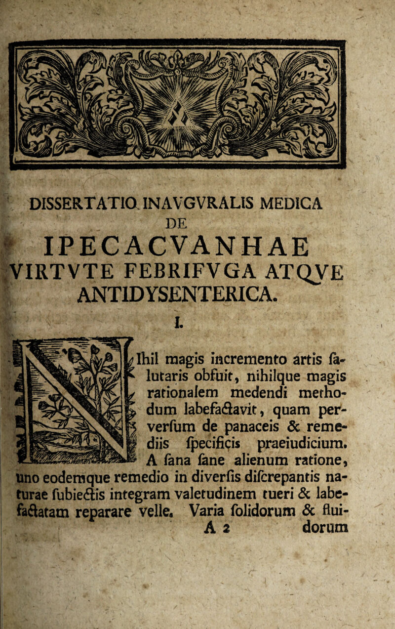 DE ) IPEC ACVANH AE VIRTVTE FEBRIFVGA ATQVE ANT1DYSENTERICA. Ihil magis incremento artis Ia- lutaris obfuit, nihiique magis rationalem medendi metho¬ dum labefa&avit, quam per- verfum de panaceis & reme¬ diis fpecificis praeiudicium. A fana fane alienum ratione, uno eodemque remedio in diverfis difcrepantis na¬ turae fubie&is integram valetudinem tueri & labe- faftatam reparare velle. Varia folidorum & flui- A 2 dorum