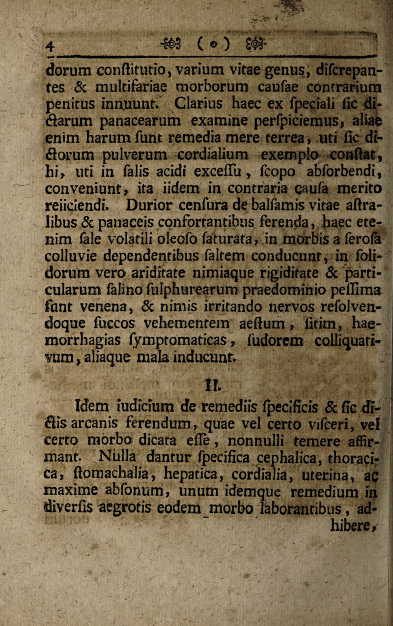 <—i—w—wwfc»——ww—— i ■ * ■ ■■ dorum conftitutio, varium vitae genus, difcrepan- tes & multifariae morborum caufae contrarium penitus innuunt. Clarius haec ex fpeciali fic di* darum panacearum examine perfpiciemus, aliae enim harum funt remedia mere terrea, uti fic di- florum pulverum cordialium exemplo confiat, hi, uti in falis acidi excefiu, fcopo abforbendi, conveniunt, ita iidem in contraria caufa merito reiiciendi. Durior cenfura de balfamis vitae aftra- libus & panaceis confortantibus ferenda, haec ete¬ nim fale volatili oleofo faturata, in morbis a ferofa colluvie dependentibus faltem conducunt, in foli- dorum vero ariditate nimiaque rigiditate & parti¬ cularum falino fulphurearum praedominio peflima funt venena, & nimis irritando nervos refolven- doque fuccos vehementem aeftum, fitim, hae- morrhagias iympromaticas, fudorem colliquari- vum, aliaque mala inducunt. n. Idem iudicium de remediis fpecificis & fic di- flis arcanis ferendum, quae vel certo vifceri, vel certo morbo dicata efie, nonnulli temere affir¬ mant. Nulla dantur fpecifica cephalica, thoraci¬ ca, ftomachalia, hepatica, cordialia, uterina, ac maxime ablonum, unum idemque remedium in diverfis aegrotis eodem morbo laborantibus, ad¬ hibere.