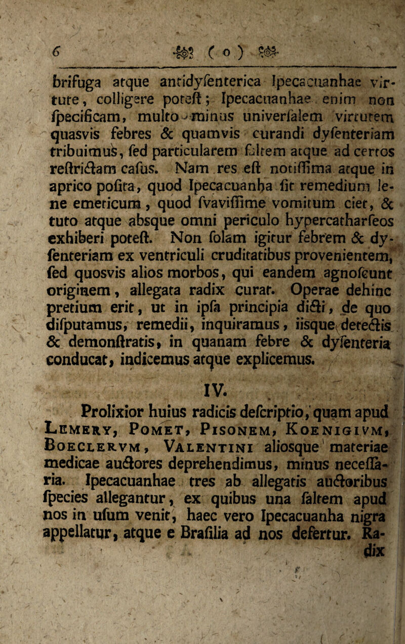 brifuga atque antidyfenterica Ipecacuanhae vir¬ tute , colligere poteft; Ipecacuanhae enim non fpecificam, multo •'■minus univerfalem virtutem quasvis febres & quamvis curandi dyfenteriam tribuimus, fed particularem faitem atque ad certos reftriSlam cafus. Nam res eft notiflima atque in aprico pofita, quod Ipecacuanba fit remedium le¬ ne emeticum, quod fvavifiime vomitum ciet, & tuto atque absque omni periculo hypercatharfeos exhiberi poteft. Non folam igitur febrem & dy¬ fenteriam ex ventriculi cruditatibus provenientem, fed quosvis alios morbos, qui eandem agnofeunt originem, allegata radix curat. Operae dehinc pretium erit, ut in ipfa principia difli, de quo difpuramus, remedii, inquiramus, iisque deteSlis & demonftratis, in quanam febre & dyfenteria conducat, indicemus atque explicemus. V . I , IV. - ■ ' ' k< * k > . * v Prolixior huius radicis defcriptio, quam apud Lemery, Pomet, Pisonem, Koenigivm, Boeclervm , Valentini aliosque materiae medicae autftores deprehendimus, minus necefla- ria. Ipecacuanhae tres ab allegatis ausioribus fpecies allegantur, ex quibus una faltem apud nos in ufum venit, haec vero Ipecacuanha nigra appellatur, atque e Brafilia ad nos defertur. Ra-