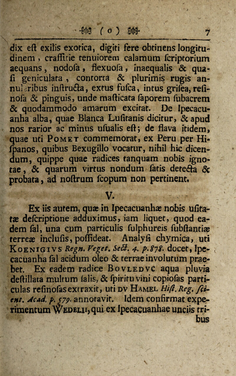 dix eft exilis exotica, digiti fere obtinens longitu¬ dinem > craflicie tenuiorem calamum fcriptorium aequans, nodofa, flexuofa, inaequalis Sc qua- fi geniculata , contorta & plurimis rugis an¬ nularibus inftru<fta, extus fufca, intus grifea, refi- nofa & pinguis, unde mafticata laporem fubacrem & quodammodo amarum excitat. De Ipecacu- anha alba, quae Blanca Lufitanis dicitur, & apud nos rarior ac minus ufualis eft; de flava itidem, quae uti Pomet commemorat, ex Peru per Hi- fpanos, quibus Bexugillo vocatur, nihil hic dicen¬ dum, quippe quae radices tanquam nobis igno¬ tae, Sc quarum virtus nondum fatis detefta Sc probata, ad noftrum fcopum non pertinent. V. Ex iis autem, qua; in Ipecacuanhas nobis ufita- tx defcriptione adduximus, iam liquet, quod ea¬ dem fal, una cum particulis fulphureis fubftantiae terreae inclufis, poflideat. Analyli chymica, uti Koenigivs Regn. Veget. Se&. 4. p.g-jg. docet, Ipe- cacuanha fal acidum oleo Sc terrae involutum prae¬ bet. Ex eadem radice Bovledvc aqua pluvia deftillata multum falis, Sc fpiritu vini copiolas parti¬ culas refinofas extraxit, uti dv Hamel Hi fi. Reg. fet¬ ent. Ac ad. p. S79- annotavit. Idem confirmat expe¬ rimentum Wedeiji, qui ex Ipecacuanhae unciis tri-