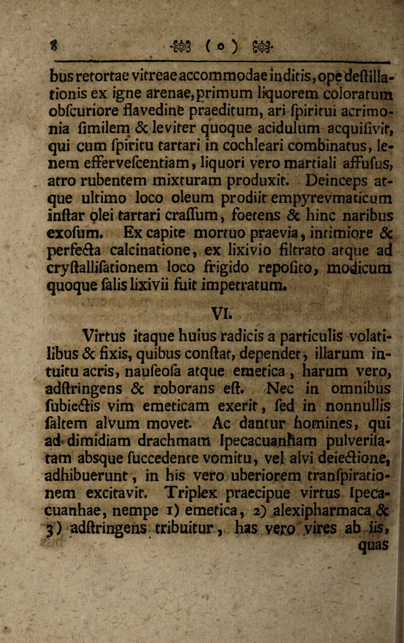 t ( © ) Sa¬ blis retortae vitreae accommodae inditis, ope deflilla- tionis ex igne arenae,primum liquorem coloratum obfcuriore flavedine praeditum, ari fpiritui acrimo¬ nia fimilem & leviter quoque acidulum acquilivir, qui cum fpiritu tartari in cochleari combinatus, le¬ nem effervelcentiam, liquori vero martiali affufus, atro rubentem mixturam produxit. Deinceps at¬ que ultimo loco oleum prodiit empyrevmaticum inftar olei tartari craffum, foetens & hinc naribus exofum. Ex capite mortuo praevia, inrimiore & perfera calcinatione, ex lixivio filtrato atque ad cryftallifationem loco frigido repolito, modicum quoque falis lixivii fuit impetratum. < :VIt; ■ Virtus itaque huius radicis a particulis volati¬ libus & fixis, quibus conitar, dependet ■, illarum in¬ tuitu acris, naufeofa atque emetica, harum vero, adftringens & roborans eft. Nec in omnibus fubie&is vim emeticam exerir, fed in nonnullis faltem alvum movet. Ac dantur homines, qui ad dimidiam drachmam IpecacuanHam pulverila- tam absque fuccedente vomitu, vel alvi deieSione, adhibuerunt, in his vero uberiorem tranlpirado- nem excitavit. Triplex praecipue virtus Ipeca- cuanhae, nempe i) emetica, 2) alexipharmaca &