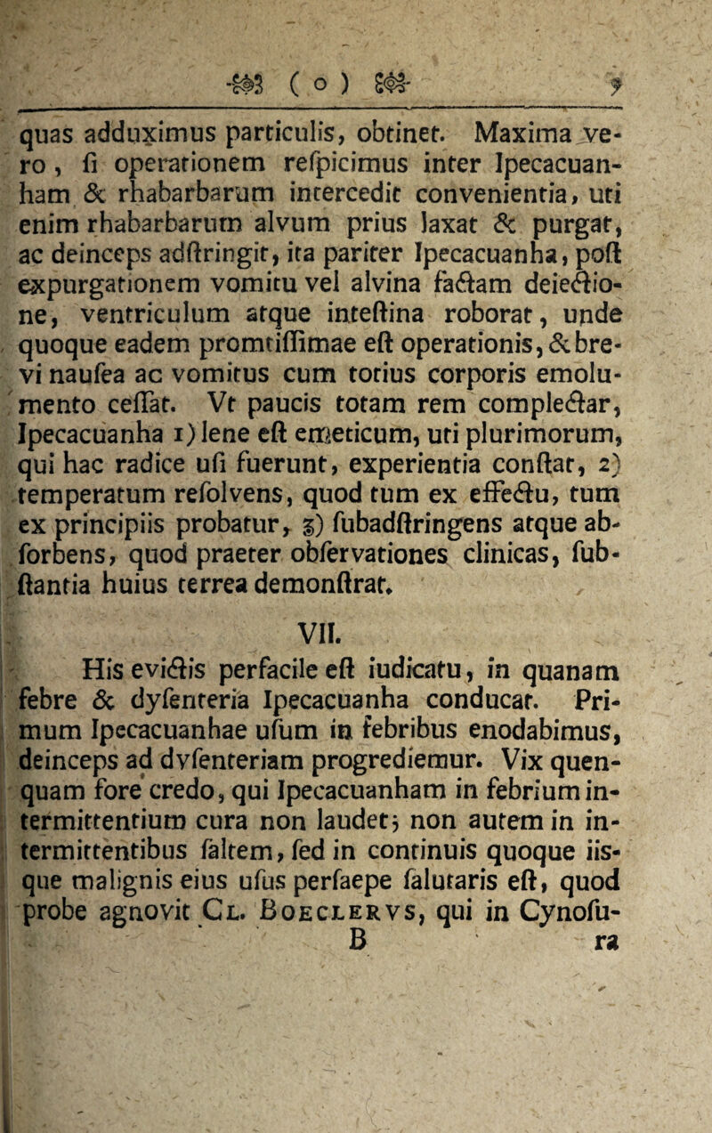 ' — * ■ ■■■ ■ ■ - .... . ■ ■ —* quas adduximus particulis, obtinet. Maxima jve- ro, fi operationem refpicimus inter Ipecacuan- ham & rhabarbarum intercedit convenientia, uti enim rhabarbarum alvum prius laxat & purgat, ac deinceps adfiringir, ita pariter Ipecacuanha, poft expurgationem vomitu vel alvina fa&am deieftio- ne, ventriculum atque inteftina roborat, unde quoque eadem promtifiimae eft operationis, & bre¬ vi naufea ac vomitus cum totius corporis emolu¬ mento celTat. Vt paucis totam rem comple&ar, Ipecacuanha i)lene eft emeticum, uti plurimorum, qui hac radice ufi fuerunt, experientia conftar, 2) temperatum refolvens, quod tum ex effe&u, tum ex principiis probatur, 3) fubadftringens atque ab- forbens, quod praeter oblervationes clinicas, fub- ftantia huius terrea demonftrat. VII. His eviiftis perfacile eft iudicatu, in quanam febre & dyfenteria Ipecacuanha conducar. Pri¬ mum Ipecacuanhae ufum in febribus enodabimus, deinceps ad dvfenteriam progrediemur. Vix quen- quam fore credo, qui Ipecacuanham in febrium in¬ termittentium cura non laudet ■, non autem in in¬ termittentibus faltem,fedin continuis quoque iis¬ que malignis eius ufusperfaepe falutaris eft, quod probe agnovit Ct. Boeclervs, qui in Cynofu- B ra