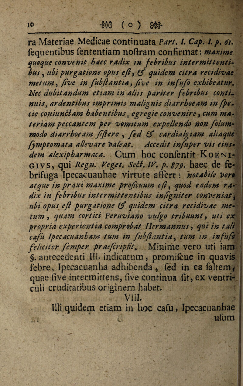 ra Materiae Medicae continuata Part, L Cap. /./>. <ti. fequentibus fententiam noftram confirmat: maxime quoque convenit haec radix m febribus intermittenti¬ bus , ubi purgatione opus efi, (fi quidem citra recidivae metum, fi ve in fiubjlantia^ five in infufo exhibeatur. Nec dubitandum etiam in aliis pariter febribus conti- nuisi ardentibus imprimis malignis diarrhoeam in fpe. cie coniun6lam habentibust egregie convenire, cum ma¬ teriam peccantem per vomitum expellendo non folum- modo diarrhoeam fiftere , fed (fi cardialgiam alia que fymptomata allevare Caleat, Accedit infuper vis eius• dem alexipharmaca. Clim hoc COnfentit Koeni- givs, qui Regn. Veget. /r. p. haec de fe- brifuga Ipecacuanhae virtute affert \ notabile Dero atque in praxi maxime proficuum e (i, quod eadem ra• dix in febribus intermittentibus infigniter conveniat\ ubi opus e fi purgatione (fi quidem citra recidivae me~ tum, quam cortici Peruviano vulgo tribuunt, uti ex propria experientia comprobat Her mannus, qui in tali cafu Ipecacuanbam tum m fubfiantia, tum m infufo feliciter femper praefcripflt# Minime vero Uti iam §. antecedenti 111. indicatum > promifcue in quavis febre, Ipeeacuanha adhibenda, fed in ea faltem, quae five intermirtens, five continua fit, ex ventri¬ culi cruditatibus originem habet. Vili. illi quidem etiam in hoc cafu, Ipecacuanhae i ufum