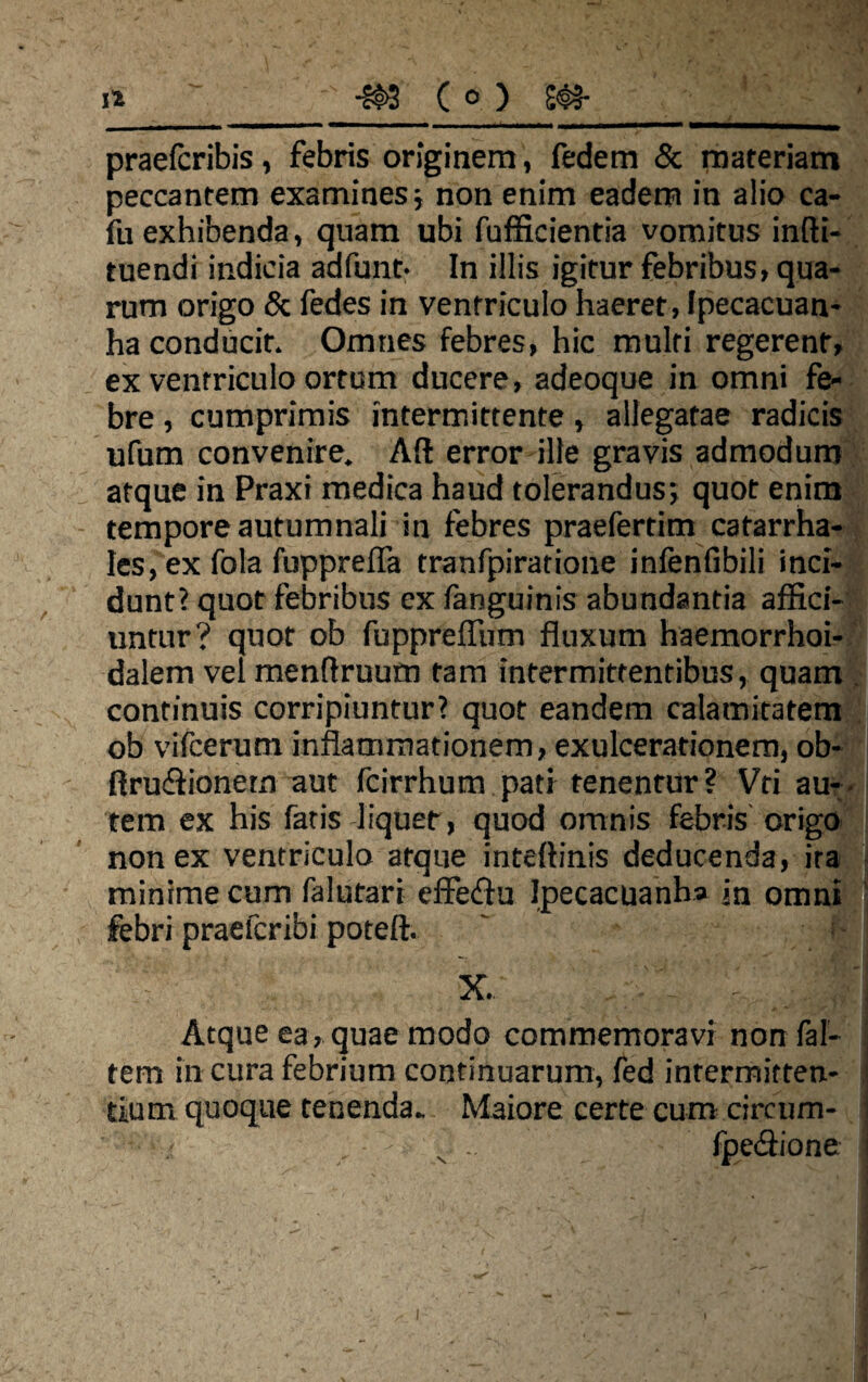praeteribis, febris originem, fedem & materiam peccantem examines ■, non enim eadem in alio ca- fu exhibenda, quam ubi fufficientia vomitus infti- tuendi indicia adfunt- In illis igitur febribus, qua¬ rum origo & fedes in ventriculo haeret, Ipecacuan- ha conducit. Omnes febres, hic multi regerent, ex ventriculo ortum ducere, adeoque in omni fe¬ bre , cumprimis intermittente, allegatae radicis ufum convenire. AII error ille gravis admodum atque in Praxi medica haud tolerandus*, quot enim tempore autumnali in febres praefertim catarrha- Ies, ex fola fupprefla tranfpiratione infenfibili inci¬ dunt? quot febribus ex fanguinis abundantia affici¬ untur? quot ob fupprefTum fluxum haemorrhoi- dalem vel menflruum tam intermittentibus, quam . continuis corripiuntur? quot eandem calamitatem ob vifcerum inflammationem, exulcerationem, ob- rtru<£lionern aut fcirrhum pati tenentur? Vri au¬ tem ex his faris liquet, quod omnis febris origo non ex ventriculo atque inteftinis deducenda, ira minime cum falutari effeflu Ipecacuanha jn omni febri praefer ibi poteft. ~ f-:i x. r. - _ M Atque ea, quae modo commemoravi non fal- tem in cura febrium continuarum, fed intermitten¬ tium quoque tenenda. Maiore certe cum circum- • ■ . ■ s .. fpeciione j