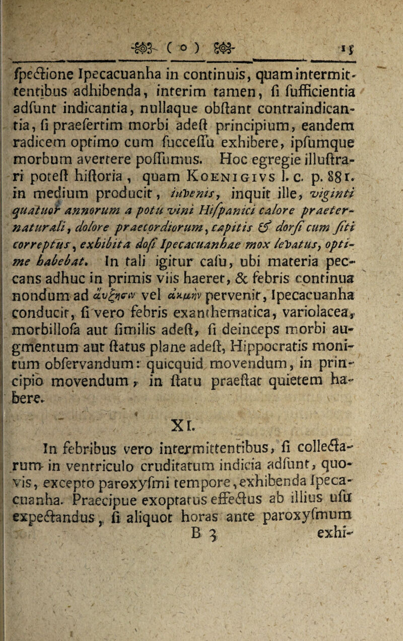 m- c °) m —r i - - ~ - _- | . . —■—mm*** «MMWMMntMkM» fpecftione Ipecacuanha in continuis, quam intermit¬ tentibus adhibenda, interim tamen, fi fufficientia adfunt indicantia, nullaque obdant contraindican- tia, fi praefertim morbi adeft principium, eandem j radicem optimo cum fucceflu exhibere, ipfumque morbum averrere pofthmus. Hoc egregie illuftra- ri poteft hiftoria , quam Koenigivs 1. c. p. 881* S in medium producit, invenis, inquit ille, viginti quatuoi annorum a potu vini Hifpanici calore praeter¬ natur ali, dolore praecordiorum, capitis (f dor/i cum fiti correptus, exhibita do fi Ipecacuanhae mox leVatus, opti¬ me habebat. In tali igitur cafu, ubi materia pec¬ cans adhuc in primis viis haeret, & febris continua nondum ad dvfye-iv vel d*mv pervenit, Ipecacuanha conducir, fi vero febris exanchematica, variolacear morbillofa aut fimilis adeft, fi deinceps morbi au¬ gmentum aut ftatus plane adeft, Hippocratis moni¬ tum obfervandum: quicquid. movendum, in prin- | cipio movendum, in ftatu praeftat quietem ha- here. v In febribus vero intermittentibus, fi collega¬ rum- in ventriculo cruditatum indicia adfunt, quo¬ vis, excepto paroxyfmi tempore,exhibenda Ipeca¬ cuanha. Praecipue exoptatus effe<ftus ab illius uftx expe£hndusfi aliquot horas ante paroxyfmum B 3 exhi-