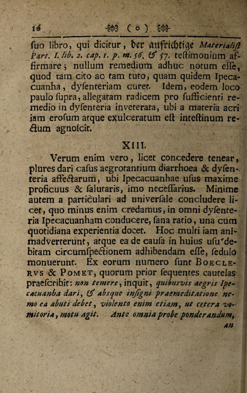 ■m c o) m- i4 fuo libro, qui dicitur, aufri(J)tuje Mattria/ijl Pan. I. lib> 2. cap. 1. p. m. s<j. tff pj. teftimonium af¬ firmare 5 nullum remedium adhuc notum efle, quod tam cito ao tam tuto, quam quidem Ipeca- cuanha, dyfenteriam curet. Idem, eodem loco paulo fupra, allegatam radicem pro fufficienti re¬ medio in dyfenteria inveterata, ubi a materia acri iam erofum atque exulceratum dl inteftinum re¬ plum agnolcit. XIII. Verum enim vero, licet concedere tenear, plures dari cafus aegrotantium diarrhoea & dyfen¬ teria affeftarum, ubi Ipecacuanhae ufus maxime proficuus & falutaris, imo neceflarius. Minime autem a particulari ad univerfale concludere li¬ cet, quo minus enim credamus, in omni dyfente¬ ria Ipecacuanham conducere, fana ratio, una cum quotidiana experientia docet. Hoc multi iam ani¬ madverterunt, atque eadecaufa in huius ufu'de¬ bitam circumfpe&ionem adhibendam elle, fedulo monuerunt. Ex eorum numero funt Boecle- rvs & Pomet, quorum prior fequentes cautelas praefcribit: non temere, inquit, quibusvis aegris Ipe- cacuanha dari, (j absque injigni praemeditatione ne¬ mo ea abuti debet, violento enim etiam, ut cetera vo¬ mitoria, motu agit. Ante omnia probe ponderandum,