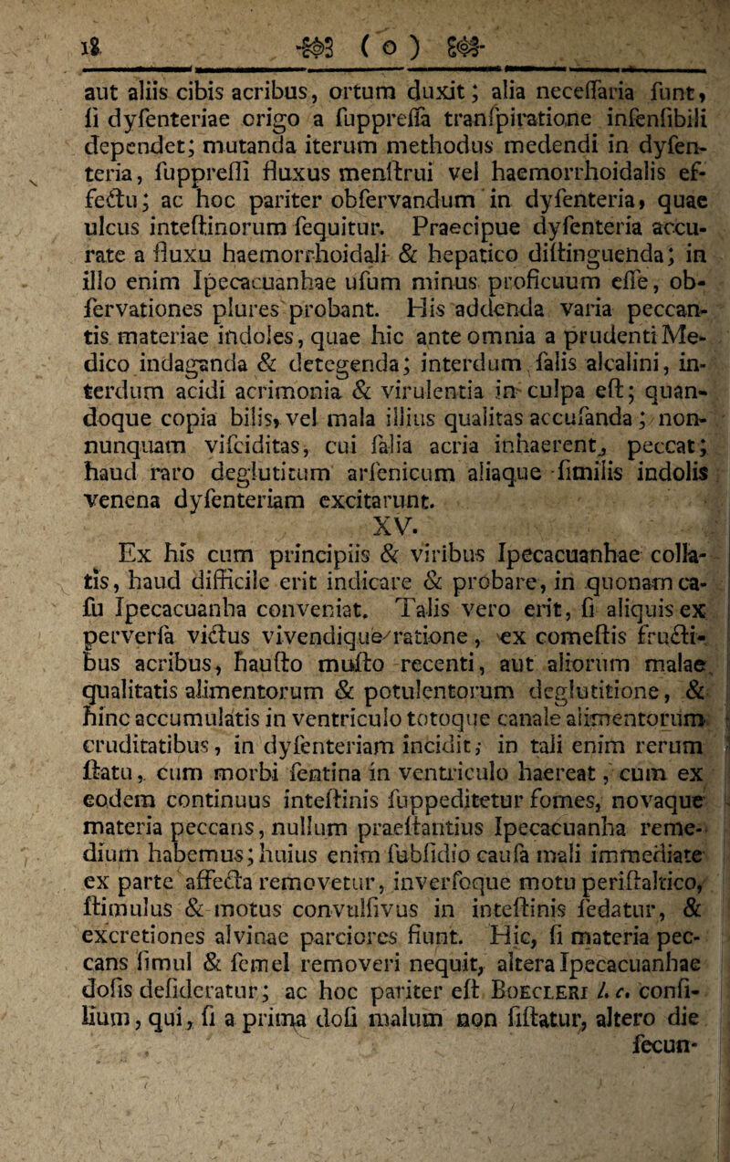 iS m ( o ) m aut aliis cibis acribus, ortum duxit; alia neceffaria funt* li dyfenteriae origo a fuppreffa tranfpiratio.ne infenfibili dependet; mutanda iterum methodus medendi in dyfen- teria, fupprefll fluxus menftrui vel haemorrhoidaiis ef- feftu; ac hoc pariter obfervandum in dyfenteria, quae ulcus inteftinorum fequitur. Praecipue dyfenteria accu¬ rate a fluxu haemorrhoidali & hepatico diftinguetida; in illo enim Ipecacuanhae ufum minus proficuum die, ob- fervationes plures probant. Piis addenda varia peccan¬ tis materiae indoles, quae hic ante omnia a prudenti Me¬ dico indaganda & detegenda; interdum falis alcalini, in¬ terdum acidi acrimonia & virulentia in-culpa eft; quan¬ doque copia bilis» vel mala illius qualitas accufanda ; non- nunquam vifeiditas, cui falia acria inhaerentj peccat; haud raro deglutitum arienicum aliaque fitnilis indolis venena dyfenteriam excitarunt. XV. Ex his cum principiis & viribus Ipecacuanhae colia- fcis, haud difficile erit indicare & probare, in quonam ca- fu Ipecacuanha conveniat. Talis vero erit, fi aliquis ex perverla vidus vivendique^ratione, ex comeftis frudi¬ bus acribus, haufto mufto recenti, aut aliorum ma!ae\ qualitatis alimentorum & potulentorum deglutitione, & hinc accumulatis in ventriculo totoque canale alimentorum cruditatibus, in dyfenteriam incidit ,• in tali enim rerum ftatu,. cum morbi fentina in ventriculo haereat, cum ex eodem continuus inteftinis fuppeditetur fomes, novaque materia peccans, nullum praeflantius Ipecacuanha reme¬ dium habemus; huius enim fubfidso caufa mali immediate ex parte affecla removetur, inverfoque motu periftaltico, ftimulus & motus convulfivus in inteftinis fedatur, & excretiones alvinae parciores fiunt. Hic, fi materia pec¬ cans iimul & femel removeri nequit, altera Ipecacuanhae dofis defideratur; ac hoc pariter eft Boecieri L c. confi- Hum, qui , fi a prima dofi malum non fiftatur, altero die fecun-