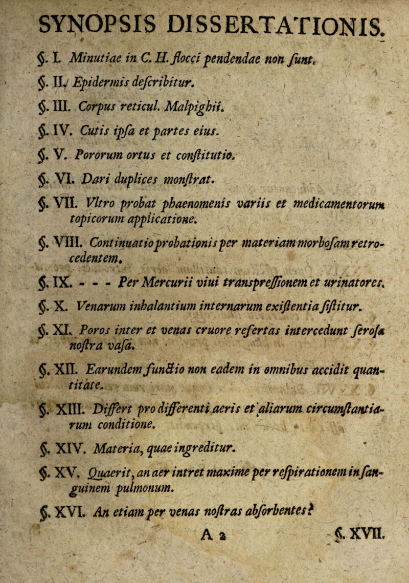 SYNOPSIS DISSERTATIONIS. §. I. Minutiae in C. H. flocci pendendae non futst, §. II, Epidermis defcribitur. , §. III. Corpus reticui. Malpighii. ' 4  I * I  §AV. Cutis ipfa et partes eius. j *• - * ' ... . /' “ . ’•; . > V. Fororum ortus et confittutio. $• VI. duplices monftrat. §. VII. Vitro probat phaenomenis variis et medicamentorum, topicorum applicatione. §. VIII. Continuatio probationis per materiam niorbofam retro¬ cedentem* > y ^ . \ IX. - - - iVr Mercurii vini transprejfionem et urinatores\ §. X. Venarum inhalantium intentarum exiflentia fiflitur. $.XIV Ptf/w //zw eruor e refertas intercedunt ferofa noftra vafa. : * yv- •’y -v- '• §♦ XII. Earundem funBio non eadem in omnibus accidit quan¬ titate* y V Wy yjy y v. §. XIII. Differt pro differenti acris et aliarum circumflantia- rum conditione. . - ; v, §. XIV. Materia,, ingreditur. §. XV. Quaerit, zz/i /Vzrm maxime per refpirationem in fan~ guinem pulmonum. XVI. A* /><r v£«zz/ noflras abforbentesl Ai| ' ^ f ^ f xrn