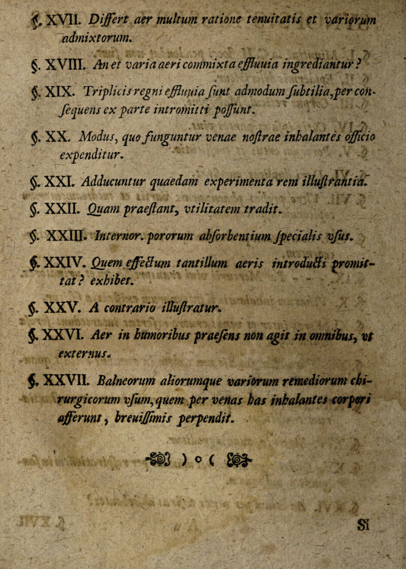 f. XVII. Differt aer multum ratione tenuitatis et variorum admixtorum. §. XVIII. An et varia aeri commixta effluuia ingrediantur ? §t XIX. Triplicis regni effluuia funt admodum fubtilia^per con* fequens ex parte intromitti pofflunt. ' > • ~ 4* ~ *• W r*4* ■ ■ •> * t' : r ♦> XX. Modus, quo funguntur venae noflrae inhalantes officio expenditur•  - % \ ^ / — \ ' - ' ~ ^ ' TT/ XXI. Adducuntur quaedam experimenta rem illujlrantial §. XXII. Quam praejiant, vtilitatem tradit. $. XXIII. Internor. pororum abforbentium Jpecialis vfus. §. XXIV. Quem effeBum tantillum aeris introduBi promit- ') tat} exhibet. - §. XXV. A contrario iUuJlratur. §. XXVI. Aer in humoribus praefens non agit in omnibus, vt externus. §, XXVII. Balneorum aliorumque variorum remediorum chi¬ rurgicorum vjitm, quem per venas has inhalantes corpori afferunt, breuijjtmis perpendit.