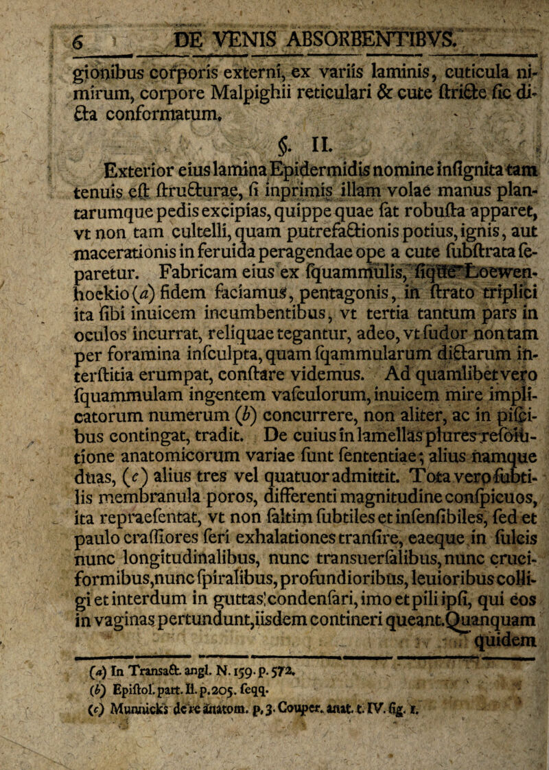 ... i ii* i .... .■ .i^r«i —n» ■ i .1 u '■  —.—. « «mi . giooibus corporis externi, cx variis laminis, cuticula ni» mirum, corpore Malpighii reticulari & cute ftri&e fic di- fta conformatum, - ■ $■. n. Exterior eius lamina Epidermidis nomine infignita tam tenuis eft ftru&urae, fi inprimis illam volae manus plan¬ tarumque pedis excipias, quippe quae fat robuflra apparet, vtnon tam cultelli, quam putrefa&ionis potius, ignis, aut macerationis in feruida peragendae ope a cute fubftratafe- paretur. Fabricam eius ex fijuamniulis, fiqdf^Loewen- hoekiofa) fidem faciamus, pentagonis, itt ftrato triplici ita fibi inuicem incumbentibus, vt tertia tantum pars in oculos incurrat, reliquae tegantur, adeo,vtfudor non tam per foramina infculpta, quam fqammularum diftarum in- terftitia erumpat, conftare videmus. Ad quamlibet vero fquammulam ingentem vafculorum, inuicem mire impli¬ catorum numerum (b) concurrere, non aliter, ac in piici- bus contingat, tradit. De cuius in lamellas plures refoili- tione anatomicorum variae funt fententiae; alius namque duas, (r) alius tres vel quatuor admittit. Tota vero fubti- lis membranula poros, differenti magnitudine confpieuos, ita repraefentat, vt non faltim fiibtiles et infenfibiles, fed et paulo crafilores feri exhalationes tranfire, eaeque jn flileis nunc longitudinalibus, nunc transuerfalibus, nunc cruci¬ formibus,nunc fpiralibus, profundioribus, leuioribus colli¬ gi et interdum in guttas;condenfari,imoetpiliipfi, qui eos in vaginas pertundunt,iisdem contineri queant.Quanquam . . ~ : ' Equidem (*) In Transaft. angi. N. 159. p. 572. (b) Epiftol. part. H. p. 205. feqq. (c) Munaicks dc iitatom. p, 3. Coupcr. amt t IV. % t.