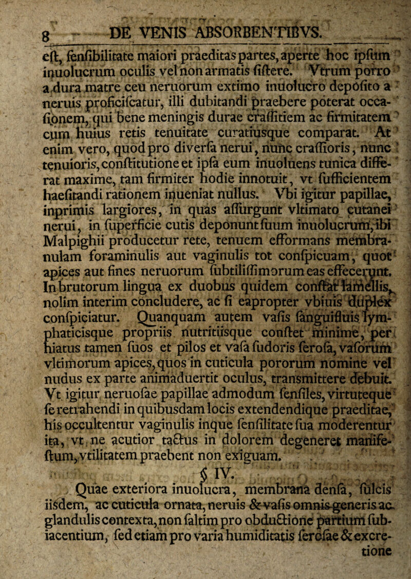 8 .DE VENIS ABS0RBENT1SVS.__ eft, fenfibilitate maiori praeditas partes, aperte hoc ipfum iouolucrum oculis vel non armatis fiftere. Vtrum porro a^dura matre ceu neruorum extimo indoluero depolito a : neruis ptoficifcatur, illi dubitandi praebere poterat occa- fipnem, qui bene meningis durae craffitiem ac firmitatem - cum limus retis tenuitate curatiusque comparat. At enim vero, quod pro diverfa nerui, nunc crafiioris, nunc tenuioris,conftitutione et ip£a eum inuoluens tunica diffe¬ rat maxime, tam firmiter hodie innotuit, vt fufficientem haefitandi rationem inueniat nullus. Vbi igitur papillae, inprimis largiores, irt quas aflurgunt vltimato cutanei nerui , in fuperficie cutis deponunt fuum inuolucrum, ibi Malpighi i producetur rete, tenuem efformans membra¬ nulam foraminulis aut vaginulis tot confpicuam, quot' apices aut fines neruorum fubtilifiimorumeas effecerunt. In brutorum lingua ex duobus quidem conflat lamellis^ nolim interim concludere, ac fi eapropter vbiuis diiplex confpiciatur. Quanquam autem vafis fanguifluislym¬ phaticisque propriis nutritiisquc conflet minime, per hiatus tamen fuos et pilos et vafa fudoris ferofa, vaforum vltimorum apices, qUos in cuticula pororum nomine vel nudus ex parte aiiiniaduertit oculus, transmittere debuit. Vt igitur neruofae papillae admodum fenfiles, virtuteque fe retrahendi in quibusdam locis extendendique praeditae, his occultentur vaginulis inque fenfilitatefua moderentur ita, vt ne acutior tafitus in dolorem degeneretmanife- ftum, vtilitatem praebent non exiffuam. § IV. “ v . ^ jr , r Quae exteriora inuolucra, membrana denfa, fulcis iisdem, ac cuticula ornata, neruis & vafis omnisgeneris ac- glandulis contexta, non faltim pro obduftione partium fub- iacentium, fed etiam pro varia humiditatis fercfae & excre- A ' ‘ „ tione