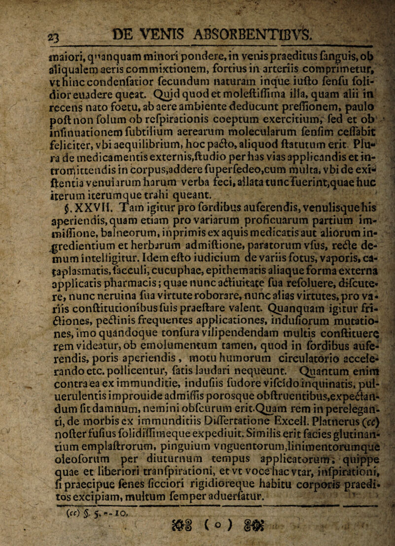 imiori, q^anquam minori pondere, in venis praeditus fanguis, ob aliqualemaeris commixtionem, fortius in arteriis comprimetur, vthinc condenfatior fecundum naturam inque iufto fenfu foli- diorevwdere queat. Quid quod et moleftiflima illa, quam alii in recens nato foetu, ab aere ambiente deducunt prefiionem, paulo poftnon folum ob refpirationis coeptum exercitium, fed et ob infmuationemfubtilium aerearum molecularum fenfim ceflabit feliciter, vbi aequilibrium, hoc pado,aliquod ftatutum erit. Plu¬ ra de medicamentis externis,ftudio per has vias applicandis et in¬ tromittendis in corpus,addere fuperfedeo,cum multa, vbi de exi- ftentia venularum harum verba feci, allata tunc fuerint,quae huc iterum iterumque trahi queant. §. XXVH. Tam igitur pro fordibus auferendis, venulisque his aperiendis, quam etiam pro variarum proficuarum partium im- iBiffione, balneorum, ihprimis ex aquis medicatis aut aliorum in¬ grediendum et heriurum admiftione, paratorum vfus, rede de¬ mum intelligitur. Idemefto iudicium de variis fotus, vaporis, ca¬ taplasmatis, faccuii, cucuphac, epithematis aliaque forma externa applicatis pharmacis; quae nunc adiuitate fua refoluere, difcute- re, nunc neraina fua virtute roborare, nunc alias virtutes, pro va¬ riis conftitucionibusfuispraeftare valent. Quanquam igitur fri- diones, pedinis frequentes applicationes, indufiorum mutatio¬ nes, imo quandoque tonfura vilipendendam multis conftituerq rem videatur, ob emolumentum tamen, quod in fordibus aufe¬ rendis, poris aperiendis, motu humorum circulatorio accele¬ rando etc. pollicentur, fatis laudari nequeunt. Quantum enim contra ea ex immunditie, indufiis fudore vifddo inquinatis, pui- uerulentis improuide admiffis porosque obftruentibus,expedaii- dum litdamnum, nemini obfcurum erit.Quam rem in perelegan¬ ti, de morbis ex immunditiis DdTertatione Excel!. Platnerus\u) nofter fufius folidiffimeque expediuit. Similis erit facies glutinan¬ tium emplaftrorum, pinguium vnguentorum,linimentorumque oleoforum per diuturnum tempus applicatorum; quippe quae et liberiori tranfpirationi, et vt voce hac vtar, mfpirationi, n praecipue fenes ficciori rigidioreque habitu corporis praedi¬ tos excipiam, multum femperaduerfatur. T f n