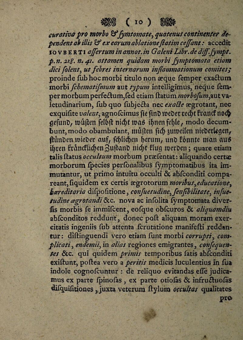 curativa pro morio Sf fymtomate^ quatenus continenter De¬ pendent ab iUis ex earum ablatione ftatim cejfant: accedit I o v b E R T i affer tum in annot. in Galeni Libr. de dijffympt* p. n. 218* m 41. attamen quidam morbi fymptomata etiam dici folent, ut febres internarum inflammationum comites; proinde fub hoc morbi titulo non aeque femper exaftum morbi fchematifmum aut typum intelligimus, neque fem- per morbum perfe£tum,fed etiam flatummorbofumpxxt va¬ letudinarium, fub quo fiibje&a nec exafte aegrotant, nec exquifite valentyagnofcimus ffe fint) VDCt>et tecfyt frcutcf t10$ gefunt)/ tt)Ujlen nid^t tf>nenfef)le, modo decum¬ bunt, modo obambulant, mu{len ftdj juvoeiten mefcetkgetv flimt>etuinet>er auf, fd)ltcf>en &crum, unt> fotwte man au$ ifyven nic|t tlug tt>evDen; quare etiam talis flatus occultum morbum praefentat: aliquando certae morborum fpecies perfonalibus fymptomatibus ita im¬ mutantur, ut primo intuitu occulti & abfconditi compa- reantjfiquidem ex certis aegrotorum moribusyeducatione^ hareditaria difpofitione, confiet udine^fenfbilitate^ in fu e- tudine ce gratandi &c. nova ac infolita fymptomata diver- lis morbis fe immifcent, eofque obfcuros & aliquamdiu abfconditos reddunt , donec pofl aliquam moram exer¬ citatis ingeniis fub attenta fcrutatione manifefli reddan¬ tur : dillinguendi vero etiam funt morbi corrupti, com¬ plicati , endemiifm alias regiones emigrantes, confequen- pes &c. qui quidem primis temporibus fatis abfconditi exiflunt, poflea vero a peritis medicis luculentius in fua indole cognofcuntur de reliquo evitandas efle judica¬ mus ex parte fpinofas, ex parte otiofas & infrufluofas difquifitiones, juxta veterum ftylum occultas qualitates pro