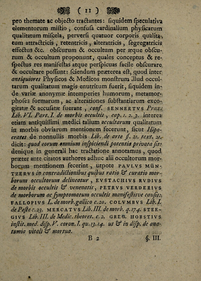 £ COIG &&<£> C » ) pro themate ac obje&o tra&antes: fiquidem fpeculativa elementorum miftio , confula cardinalium phyficarum qualitatum mifcela, perverfi quatuor corporis qualitas tum attra&ricis , reten tricis , alteratricis , Tegregatricis effe&us Scc. obfcurum <3c occultum per «que obfcu- rum & occultum proponunt, quales conceptus & re- fpe&us res manifeftas atque perfpicuas facile obfcurare & occultare poffunt: fciendum praeterea eft, quod inter antiquiores Phyficos & Medicos monftrum Illud occul¬ tarum qualitatum magis enutritum fuerit, fiquidem in¬ de variae anonymae intemperies humorum, metamor- phofes formarum, ac alterationes fubftantiarum exco¬ gitatae <$t accufatae fuerant , conf. sennertvs Prox. Lib. VI Part. I de morbis occultis , cap. i. 2. j. interea etiam antiquifiimi medici talium occultarum qualitatum in morbis obviarum mentionem fecerunt, ficut Hipo- crates de nonnullis morbis Lib. de arte fi. 21. text. 21. dicit: quod eorum omnium infpiciendi potentia privata fit: denique in generali hac traftatione annotamus , quod praeter ante citatos authores adhuc alii occultorum mor¬ borum mentionem fecerint , utpote pavlvs mun- T z E r v s in contradittionibus quibus ratio curatio mor¬ borum occultorum delineatur , evstachivs rvdivs demorbis occultis & venenatis, petrvs verderivs de morborum ac fymptomatum occultis manifeflisve caufis.\ fallopivs L. demorb.gaUico c.20. colvmbvs Lib.I. de Pefte c.23. mercatvs Lib. III. de morb. q. 174. s T E E - givs Lib.III. de Medie, tbeoret. c.2. greg. horstivs inftit. med. difp. V. coron. I. qu.13.14. ut in difp> de ana- t.smia vitali mortua. b % §. iii.