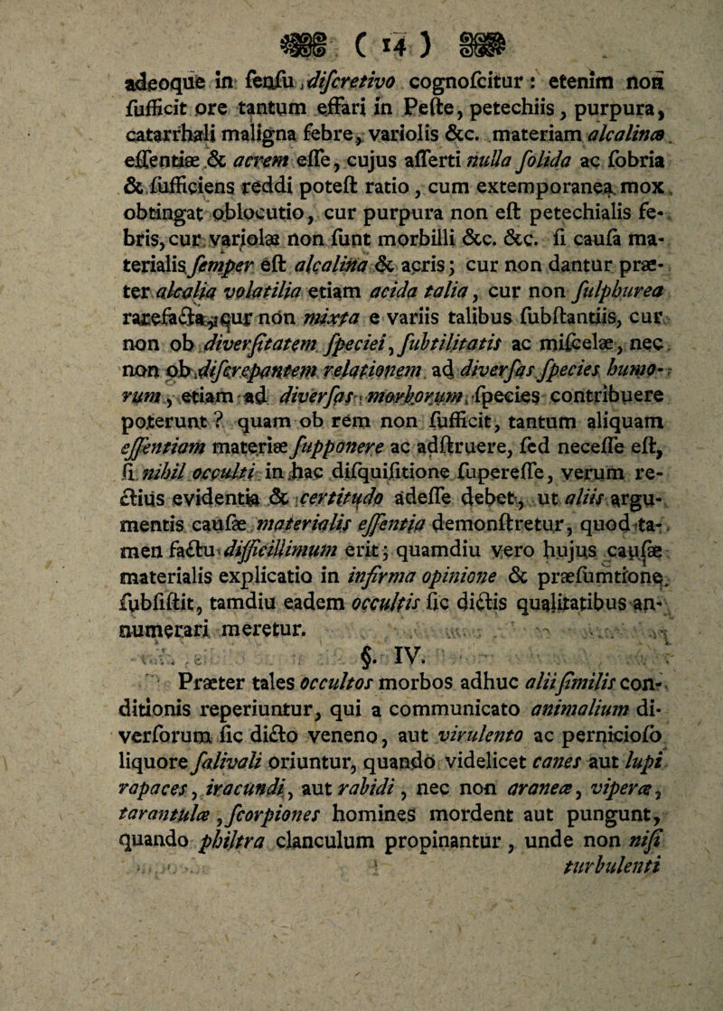 adeoque In*. &n£xx difcretivo cognofcitur : etenim noni fufficit ore tantum effari in Pefte, petechiis, purpura, catarrhali maligna febre, variolis &c. materiam alcalincs. effentiae .& acrem effe, cujus affert i nulla folida ac fobria & fiifficiens reddi poteft ratio, cum extemporanea, mox obtingat obloeutio, cur purpura non eft petechialis fe¬ bris, cur variolae nonfiint morbilli &c. &c. fi caufa ma* terialisfemper eft alea lina & acris; cur non dantur prae¬ ter alcalia volatilia etiam acida talia , cur non fulpburea rarefa£iay*^ur non mixfa e variis talibus fubftantiis, cur non ob diverfitatem fpeciei, fubtilitatis ac mifcelae , nec non ob difcrepantem relationem ad diverfas fpecies humo* rumetiam ad diverfas \ moykoriimi fpecies contribuere poterunt? quam ob rem non fufficit, tantum aliquam ejjentiam materiae fupponere ac adftruere, fed neceffe eft, fi nihil occulti in Jiac difquifitione fupereffe, verum re¬ ctius evidentia & certitudo adeffe debet > ut aliis argu¬ mentis caufae materialis ejfentia demonftretur, quod*a- men fa£fri difficillimum erit ; quamdiu vero hujus caufae materialis explicatio in infirma opinione & praefumtione. fubfiftit, tamdiu eadem occultis fic didlis qualitatibus an¬ numerari meretur. - ' .vi” - §. iv. - ■ : Praeter tales occultos morbos adhuc aliifimilis con- ditionis reperiuntur, qui a communicato animalium di- verforum fic difto veneno, aut virulento ac perniciofo liquore falivali oriuntur, quando videlicet canes aut lupi rapaces ,iracundi\ aut rabidi , nec non aranea, vipera, tarantula ,fcorpiones homines mordent aut pungunt, quando philtra clanculum propinantur, unde non nifi - - ! turbulenti