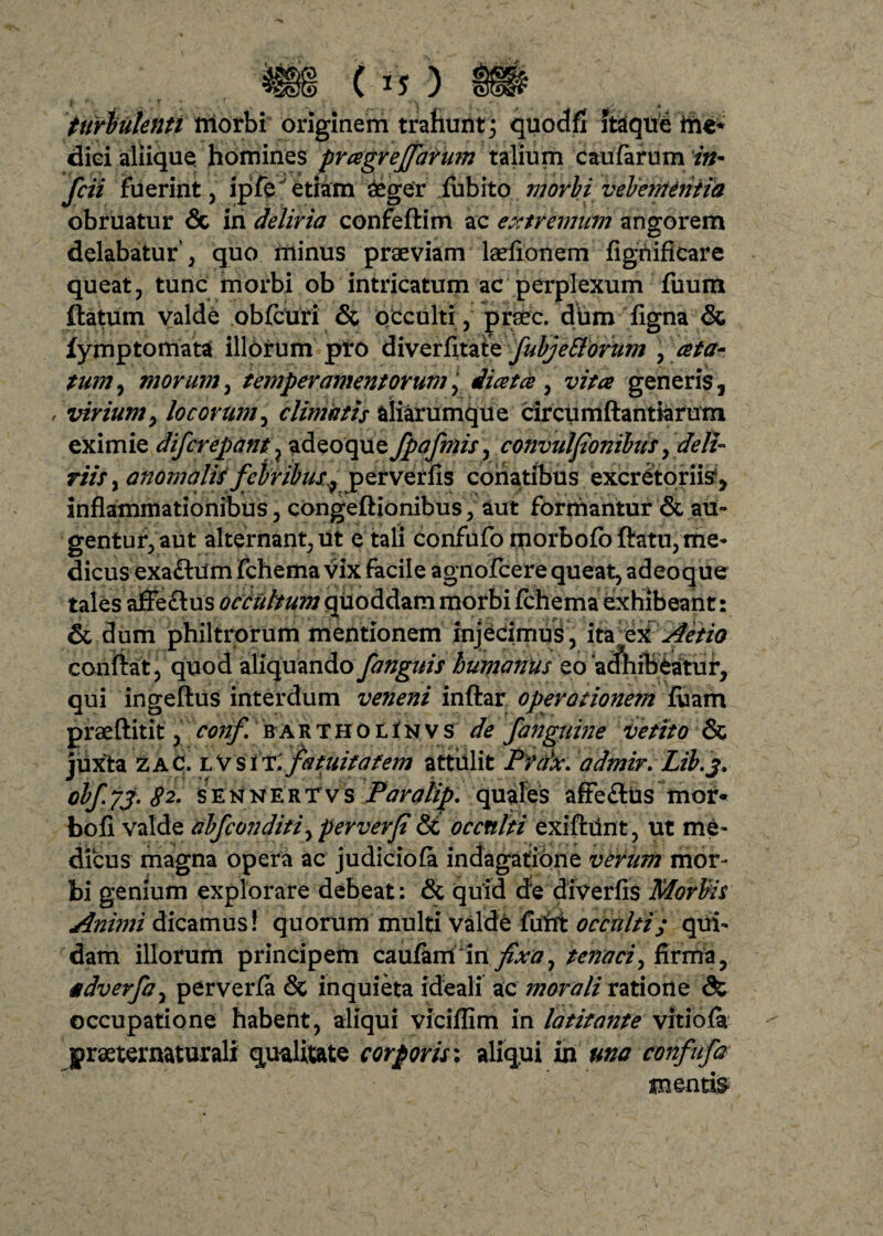 turbulenti triorbi originem trahunt 3 quodfl itaque me* diei aliique homines pragrejfarum talium caularum in- fcii fuerint , ipfe etiam £ger fubito morbi vehementia obruatur & in deliria confeftim ac extremum angorem delabatur’, quo minus praeviam laeflonem figriificare queat, tunc morbi ob intricatum ac perplexum fuum flatum valde obfcuri & occulti , praec. dum Tigna & fymptomata illorum pro diverfitafe fubjeSlorum , ceta- tum, morum, temperamentorum, Jiatce , v/a* generis, , viriumy locorum, climatis aliarumque circumftantiarum eximie difcrepant} adeoque fpafmis, convuljionibusy deli¬ riis , anomalis febribus.^ perverfis conatibus excretoriis1, inflammationibus, congeflionibus, aut formantur & au» gentur,aut alternant,ut e tali confufo morbofbftatu, me¬ dicus exaflum fchema vix facile agnofcere queat, adeoque & dum philtrorum mentionem injecimus, ita ex Aetio confiat, quod aliquando fanguis humanus eo 'acftiibeatuf, qui ingeflus interdum veneni inftar operationem fuam praeflitit, conf bartkolinvs de fanguine vetito & juxta zaC. lV s m.fatuitafem attulit Pfax. admir. Lib.j, obj.73. $2. sennerTvs Paralip. quales afle&us mor* bofi valde abfconditiy per verJi & occnlti exifhint, ut me¬ dicus magna opera ac judiciola indagatione verum mor¬ bi genium explorare debeat: & quid de diverfis Morbis Animi dicamus! quorum multi valde futtt occnlti; qui¬ dam illorum principem caufam infixa, tenaci y firma, adverfay perverfa & inquieta ideali ac morali ratione & occupatione habent, aliqui viciflim in latitante vitiofa graeternaturali qualitate corporis: aliqiai in una confufa mentis