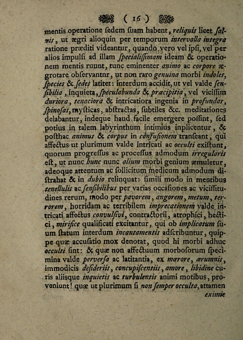 mentis operatione fedem fuam habent, reliquis licet fat- vis, ut aegri alioquin per temporum intervalla integra ratione praediti videantur, quandotvei:o vel ipfi, velper alios impulfi ad illam fpecialiffimam ideam & operatio¬ nem mentis ruunt, tunc eminenter animo ac corpore ae¬ grotare obferyantnr, ut non rarogenuina morbi indoles, fpecies Szfedes latitet: interdum accidit,ut vel valde [en* fibilia ,inquieta ,fpeculalunda & prcecipitia\ vel viciffim duriora, tenaciora & intricatiora ingenia in profundas, fpinofaSy rayfticas, abftraftas, fubtiles &c. meditationes delabantur, indeque haud,Facile emergere pollint, fed potius in talem labyrinthum intimius inplicentur, & pofthac animus & corpus in cdnfufionem tranfeant, qui afFeftus ut plurimum valde intricati ac occulti exiftunt, quorum progreffus ac proceffus admodum irregularis eft, ut nunc hunc nunc alium morbi genium aemuletur, adeoque attentum ac rollicitum medicum admodum di- ftrahat &in dubio relinquat: fimili modo in mentibus tenellulis ac./enfibilibus per varias occafiones ac viciflitu- dines rerum, modo per pavorem, angorem, metum, ter¬ rorem , horridam ac terribilem imprecationem valde, iit- tricati aff$&u$,conpulJivi9 contraftorii, atrophici, he£ti- ci, mirifice qualificati excitantur, qui ob implicatum fil¬ um ftatum interdum incantamentis adfcribuntur, quip¬ pe quae accufatio mox denotat, quod hi morbi adhuc occulti fint: &quae non afFeftuum morboforum fpeci- mina valde perverfa ac latitantia, ex moerore, aerumnis, immodicis depderiis, concupifcentiis, amore, libidine cu¬ ris aliisque inquietis ac turbulentis animi motibus, pro¬ veniunt! quae ut plurimum fi non femper occulta^ attamen 1 . eximie