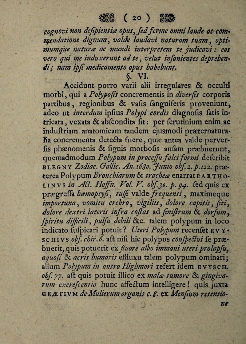 cognovi non deflpientia opus, fed ferme omni laude ac com* fundatione dignum, valde laudavi naturam tuam, opti¬ mum que natur ce ac mundi interpretem te judicavi: e&s vero qui me induxerunt ad te, velut infanientes deprehen¬ di; nam ipfi medicamento opus habebunt. §., VI. Accidunt porro varii alii irregulares & occulti morbi, qui a Polypofis concrementis in diverps corporis partibus, regionibus & vafis fanguiferis proveniunt, adeo ut interdum ipfius Polypi cordis diagnofis fatis in¬ tricata, vexata & abfcondita fit: per fcrutinium enim ac induftriam anatomicam tandem ejusmodi praeternatura- ha concrementa dete&a fuere, quae antea valde perver- fis phaenomenis & fignis morbofis anfam praebuerunt, quemadmodum Polypum in proceffiu falci formi defcribit blegny Zodiac. Gallic. An.idtfo. Junio obf 2. p. 122. prae¬ terea Polypum Bronchiarum & trachece enarratBARTHo- l i n v s in Aci. Hajfn. ViL V\ obfjo. p. yq. fed quis ex praegrefla hamoptyfl, tuffi valde frequenti, maximeque importuna, vomitu crebro, vigiliis, dolore capitis, pti, dolore dextri lateris infra coftas ad fniflrum & dorfum, fpiritu difficili, pulfu debili &c. talem polypum in loco indicato fufpicari potuit? Uteri Polypum recenfet rvy- s c hi vs obf chir. 6. aft nifi hic polypus confpe&ui fe prae¬ buerit, quis potuerit ex fluore albo immani uteri prolapfu, aquop & acris humoris effluxu talem polypum ominari; alium Polypum in antro Highmori refert idem rvysch. obf 77. aft quis potuit illico ex mala tumore & gingiva¬ rum excrefcentia hunc affe&um intelligere! quis juxta g fi vm de Mulierum organis c. <p. ex Menfium retentio- nt