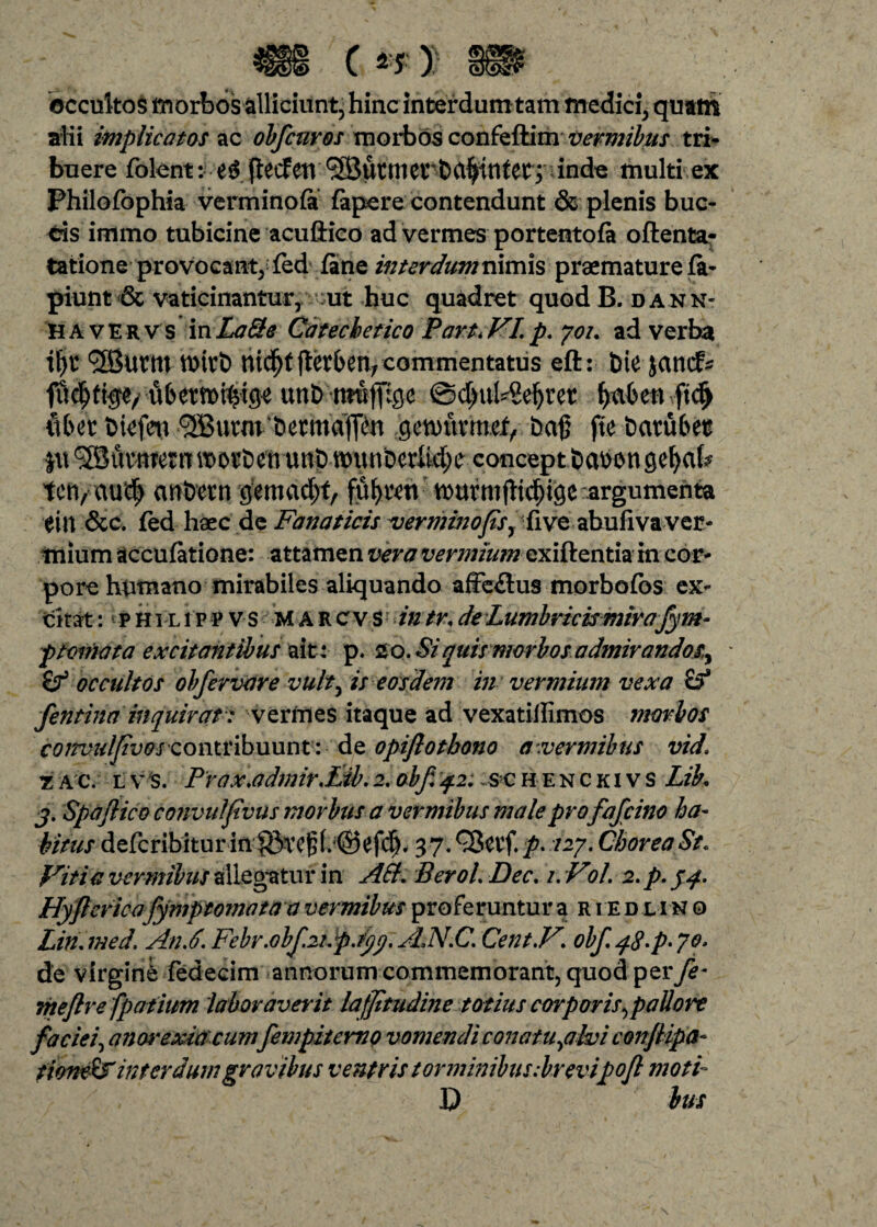 occultos morbos alliciunt, hinc interdum tam medici, quatri alii implicatos ac obfcuros morbos confeftim vermibus tri¬ buere folent: fteefetv ®ucnierb<t$tnter> inde multi ex Philofophia verminofi fapere contendunt & plenis buc¬ cis immo tubicine acuftico ad vermes portentofa oftenta- tatione provocant, fed fane interdum nimis praemature fa- piunt & vaticinantur, ut huc quadret quod B. dann- HA VERVS mLaQe Catechetico Part*VI.p. yot. ad verba tt>itb nid^tjtetben;commentatus eft: bte jancf* uberroi^tge unD mufftge @d>ub8eijret! fyxbm vftd) fibit bicfett ^utm &etmdjT^n genntnnef, ba§ fte batu&et fu ^Buvnrern worbenunb tt)unbcrltd;iv concept babon gefyab tcft/au^ anbern gemad;f, fuf>rett murmjtidngc argumenta eiu &c. fed liaec de Fanaticis verminofsy{ive abufivaver¬ mium accufatione: attamen vera vermium exiftentia in cor¬ pore humano mirabiles aliquando affeflus morbofos ex¬ citat :1 p H i l i p p v s M A R c v S intr, de L umbricismira fym- ptornata excitantibus ait: p. 20. Si quis morbos admirandos^ * occultos obfervare vult) is eosdem in vermium vexa fentina inquirat: vermes itaque ad vexatillimos morbos convu/Jtvoscomvibnunt: de opiflotbono a .vermibus vid1 t ac. l v s. PraxMmirSibi 2. obf 4.2: s c henckivs Lih 3. Spaftico convulfvus morbus a vermibus male profafcino ha¬ bitus defcribiturin |5TC^f. @^fc^. 37. Qictf. p. /27. Chorea St. Viti a vermibus allegatur in A Et. Berol. Dec. /. V>1. 2. p. yq. Hyflcricafymptomata a vermibus proferuntur a ried l i n o Lin.med, An A. Febr.0bf.2t.pjyy. AN.C. Cent.V. obfq8>p'70t de virgine fedecim annorum commemorant, quod per fe- meflrefp otium laboraverit lafjitudine totius corporis ^pallore faciei, anorexia cum fempitemo vomendi conatu^alvi conjlipa- iioneEs inter dum gravibus ventris torminibus :brevipoJl moti- D lus