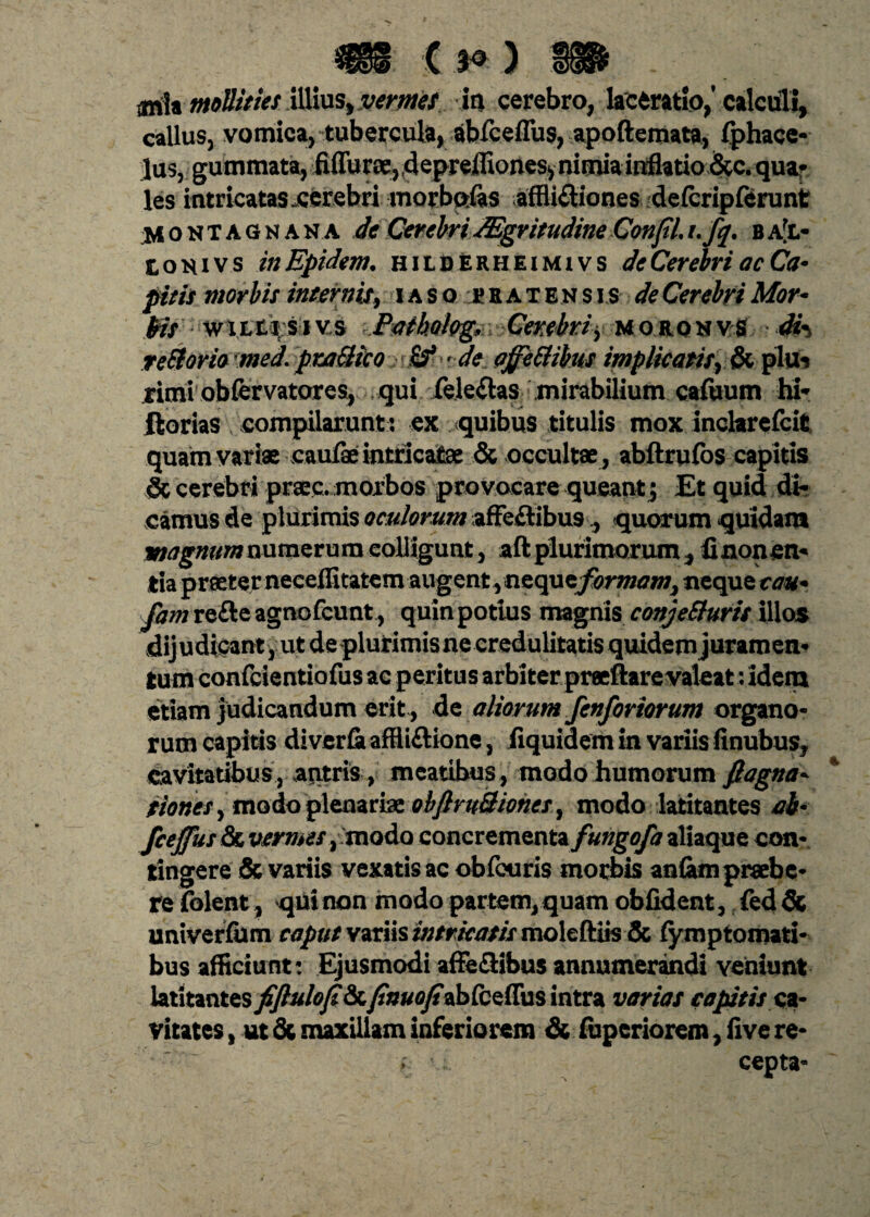 $§§§ { 3^ ) i§S& m\* mollities illius, vermes in cerebro, laceratio,’calculi, calluSj vomica, tubercula, abfceflus, apoftemata, fphace- lus, gummata, fiffurae, depreffiones* nimia inflatio &c. qua- les intricatas .cerebri morbctfas affli&iones defcripferunt Moktagnana de Cerebri JEgritudine ConfiLufy. ba[l- Louivs inEpidem. hilderheimivs de Cerebri ac Ca* picis morbis internis, iaso ebatensis de Cerebri Mor- • w\itqtoY& Patkolog, Cerebri> uokqkys di*> re&orio med.praBico Sf •de affeBibus implicatisplu* rimi obfervatores, qui /eleflas mirabilium caftium hi*» florias compilarunt : ex quibus titulis mox inclarefcit quam variae caulae intricatae & occultae , abftrufos capitis & cerebri praec, morbos provocare queantj Et quid di¬ camus de plurimis oculorum affe&ibu9., quorum quidam magnum numerum colligunt, aft plurimorum, fi non en¬ tia praeter neceflitatem augent,nzcpxz formam, neque tau* fam refte agnofcunt, quin potius magnis conjeBuris illos dijudicant, ut de plurimis ne credulitatis quidem juramen¬ tum confcientiofus ac peritus arbiter praeftare valeat: idem etiam judicandum erit, de aliorum fenforiorum organo¬ rum capitis diverfi affliftione, fiquidem in variis finubus, cavitatibus , antris , meatibus , modo humorum fiagna- tionesy modo plenariae obJlruBiones 9 modo latitantes ab* fcejfus & vermes , -modo concrementa/#^#/* aliaque con¬ tingere & variis vexatis ac obfcuris morbis aniam praebe¬ re folent, qui non modo partem, quam obfident, fed & univerlum caput variis intricatis moleftiis & fymptomati- bus afficiunt: Ejusmodi afFe&ibus annumerandi veniunt latitantes fiftulofi8x.finuofi2h&zifa$ intra varias capitis ca¬ vitates , ut & maxillam inferiorem & fuperiorem, five re¬ cepta-