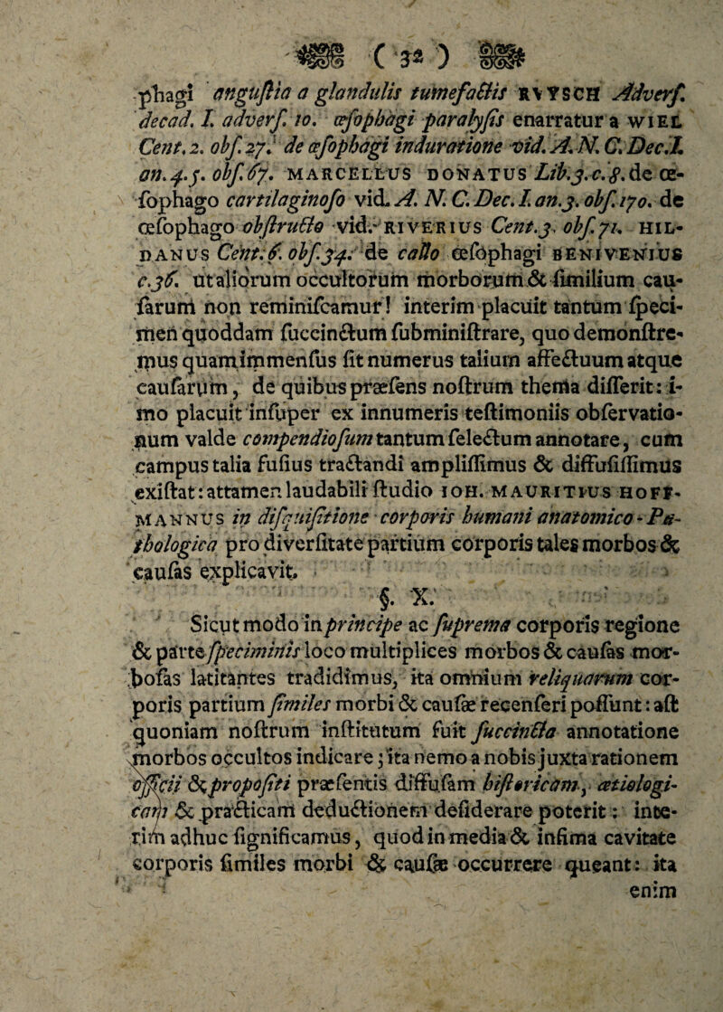 phagi angujlia a glandulis tumefaSiis RVYSCH Adverf. decad\ L adverfio. wfophdgi paralyfis enarratur a wiel Cent.z. obf.2fJ de cfophdgi induratione vid. A. N. C. Dec.L On.f.j. obfAf. MARCELLUS DONATUS Lib.y.C.#. de CE- fophago cartilaginofo vid. A, N C. Dee. L an.3. obf. iyo. de oefophago obftrutto vid.- Riverius Cent.3, obf, fu hil- d.anu-s CentA. olfyqr&e caUo eefophagi benivenjus c.36. ut aliorum occultorum morborum ^ iimilium cau- far uni non reminifeamur! interim placuit tantum fpeci- meri quoddam fuccinfitum fubminiftrare, quo demonftre* mus quamimmenfus fit numerus talium afFe&uum atque eaufarum, de quibus praeiens noftrum thenia differit: i- mo placuit infuper ex innumeris teftimoniis obfervatio- num valde compendiofumt&nt\xm&\e&x\m annotare, cum campus talia Fufius tra&andi ampliffimus & diffufiftimus exiftat: attamen laudabili ftudio ioh.mau r i t hj s h o f t - mannus in difqniftione corporis humani anatomico-Pa¬ thologica pro diverfitate partium corporis tales morbos & cauias explicavit,  . . '$ X: : Sicut modo in principe ac fuprema corporis regione & y&ntfpecimiriis loco multiplices morbos & caufes mor- J>ofas latitantes tradidimus/ ita omnium reliquarum cor¬ poris partium y5w//?/morbi&cau&recenieripafrunt:aft quoniam noftrum inftitutum Fuit fuccin&a annotatione miorbos occultos indicare; ita nemo a nobis juxta rationem offici/ &propofiti praeieritis diftu.fam htfl§ncamy atiologi- corjj &prafticant dedu<ftionem defiderare poterit: ince- ririi adhuc fignificamus, quod in media & infima cavitate corporis fimiles morbi & caulae occurrere queant: ita > - v - enim