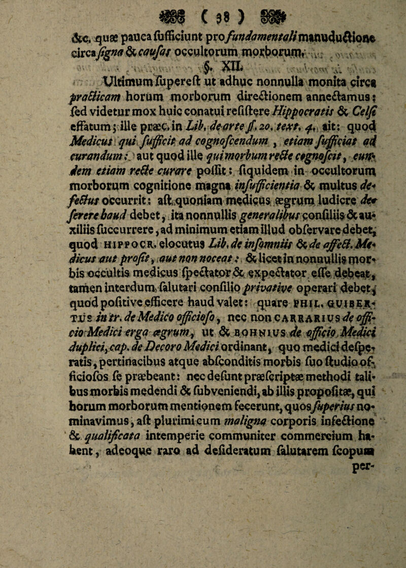 drca^«ff&w^/ogc«ltomm moi:t>pruin» v . v ‘. . .•;■„■./■■. - - §. Xtt :. ■ Ultimum fupereft ut adhuc nonnulla monita circa prodicam horum morborum direftionem anne&amus? fed videtur mox huic conatui refiftere Hippocratis & Celfi effatum; ille praec.in Lihdearte/.zo.text, q, ait: quod Medicus qui fufficit ad cognofcendum , etiam fufficiat ad curandum> aut quod ille qui morbum rede cegnofcit, eutr- dem etiam rade curare poffit: fiquidem in occultorum morborum cognitione magna infulcientia Se, multus de* feStus occurrit: afcquoniam medicus agrum ludicre dee fererebaud debet, ita nonnullis generalibus confiliis & au¬ xiliis fuccurrere, ad minimum etiam illud obfervare debet, quod HjprocR.elocutu$ Lib.de infomniis de de affied. Me¬ dicus aut pro/it , aut non noceat ; Se, licet in nonnullis mor* bis occultis medicus fpeclator& expechtor ede debeat, tamen interdum? falutari confllio privative operari debet, quod poiitive efficere haud valet: quare phu,. gvjbe.r* tus intr.deMedicoofficiofo, nec noncarrarivs</<?<$?• cio Medici erga tegrum , ut & b o » n iys de efficio Medici duplici, cap. de Decoro Medici ordinant, quo medici defpe? ratis, pertinacibus atque abfconditis morbis fuo ftudioofi- ficiofos fe prtebeant: nec defuntpraefcript® methodi tali* bus morbis medendi & fubveniendi, ab illis propofita, qui horum morborum mentionem fecerunt, quosfuperius no* minavimus, aft plurimi cum maligna corporis infeftione & qualificata intemperie communiter commercium ha* hent, adeoque ruo ad defideratum falutarem fcopun per*