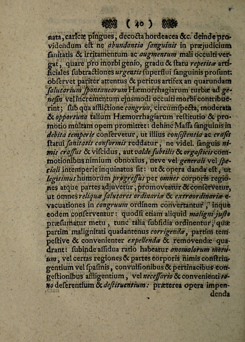 r () mta,car?cae pingues, decofta hordeacea 5cc.‘demd e pro¬ videndum eft ne abundantia fanguinis in praejudicium fanitatis & irritamentum ac augmentum mali occulti ver¬ gat , quare pro morbi genio, gradu & ftatu repetita arti¬ ficiales fubtra&iones urgentis fuperflui fanguinis profunt; obfervet pariter attentus & peritus artifex an quarundam faluiariuih fpontanearum Haemorrhagiamm turbae ad ge* nefin veliricrerhehtum ejusmodi occulti mofbi cohtribue- rintj fub qUa affii&ione congrua y circumfpe&a, moderata .& opportuna talium Haemorrhagiarum reftitutio & pro¬ motio mditam opem promittet: dehinc Mafla fanguinis in debita temperie confervetur, ut illius conpflentia ac crafis foxtixfaiiitatis conformisreddatur, ne videl. {anguis ni- mis crajfus &vifcidus, aut valde fub t ilis 8z orgaflicis com¬ motionibus nimium obnbxius, neve st\ generali velfpe- fiali intemperie inquinatus fit: ut & opera danda eft, ut legitimus humorum prbgrejfus per omnes corporis regio¬ nes atque partes adju vetur, p^omoveaittir & confervetur, ut omnes reliqua falutares ordinaria & extraordinaria e- vacuationes in congruum ordinem convertantur irique eodem conferventur: quodfi etiam aliquid malignijufto prsefurhatur metu , tunc talia fubfidia ordinentur,'quae partim malignitati quadaritenus corrigenda, partim tem peftive & convenienter expellenda & removendae qua¬ drant: fubindeallidua ratio habeatur anomaloirum nibiti* iim, vel certas regiones & partes corporis himis coriftria- gentium vel fpafmis, convulfionibus & pertinacibus Corif- geftionibus affligentium, vel necejfario & convenienti /0- no deferentium & dejlitucntiwn: praeterea opera impen- f 1 ^ :. ' denda