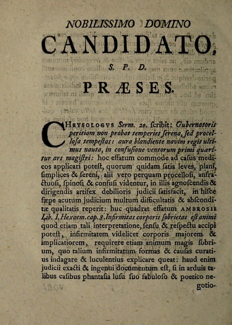 NOBILISSIMO DOMINO S. P. D. , x, .. f i ' i . . f f' f * •* f*+ PRAESES. CHrYsologvs Serm. 20. fcribit: Gubernatoris • ; *}{./;. ' . « ‘ * ; . . i . V ' ‘ '• ' “ / < ' • > peritiam non probat temperiesJerenayfed pr ocel¬ lo f a tempeftas: aura blandienie navim regit ulti¬ mus nautay in confupone ventorum primi quaeri¬ tur ars magiftri: hoc effatum commode ad cafus medi¬ cos applicari poteft, quorum quidam fatis leves, plani, fimplices & fereni, alii vero perquam prpcellofi, anfra1 fluofi, fpinofi & confufi videntur, in illis agnofcendis& dirigendis artifex debilioris judicii fatisfacit, in hifce %pe acutum judicium multum difficultatis & abfcondi- tae qualitatis reperit: huc quadrat effatum ambrosii; Lib. L Hexaem. cap. 8 .Infirmitas corporis fobrietas eft animi quod etiam tali interpretatione, fe/ifii & refpeftu accipi poteft, infirmitatem videlicet corporis majorem & implicatiorem, requirere etiam animum magis fbbri- um, quo talium infirmitatum^ formas & caufas curati¬ us indagare & luculentius explicare queat: haud enim judicii exafti & ingenui documentum eft, fi in arduis ta¬ libus cafibus phantafia lufii fuo fabulofo & poetico ne¬ gotio-