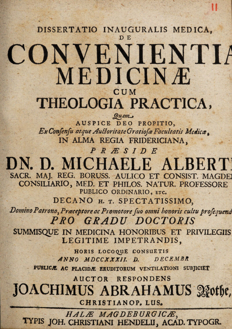 DISSERTATIO INAUGURALIS MEDICA DE CONVENIENTI/ MEDICIN/E CUM THEOLOGIA PRACT1CA, JjhtdM-t AUSPICE DEO PROPITIO, BxConfenfu atque AuEloritate Gratiofa Facultatis Medica e IN ALMA REGIA FRIDERICIANA, P R JE S I D E DN. D. MICHAELE ALBERT SACR. MAJ. REG. BORUSS. AULICO ET CONSIST. MAGDE] CONSILIARIO, MED. ET PHILOS. NATUR. PROFESSORE PUBLICO ORDINARIO, etc. DECANO h. t. SPECTATISSIMO, Domino Patronoy Praceptore ac Promo tore fuo omni honor it cultu profeauend PRO GRADU DOCTORIS SUMMISQUE IN MEDICINA HONORIBUS ET PRIVILEGIIS LEGITIME IMPETRANDIS, HORIS LOCOQUE CONSUETIS ' stNNO MDCCXXXJI. D. DECEMBlt PUBLIC* AC PLACID* ERUDITORUM VENTILATIONI SUBJICIET AlICTOR RESPONDENS JOACHIMUS ABRAHAMUS »&e, CHRISTIANOP. LUS. HALM MAGDEBURGICJE, TYPIS JOH. CHRISTIANI HENDELII, ACAD. TYPOGR.