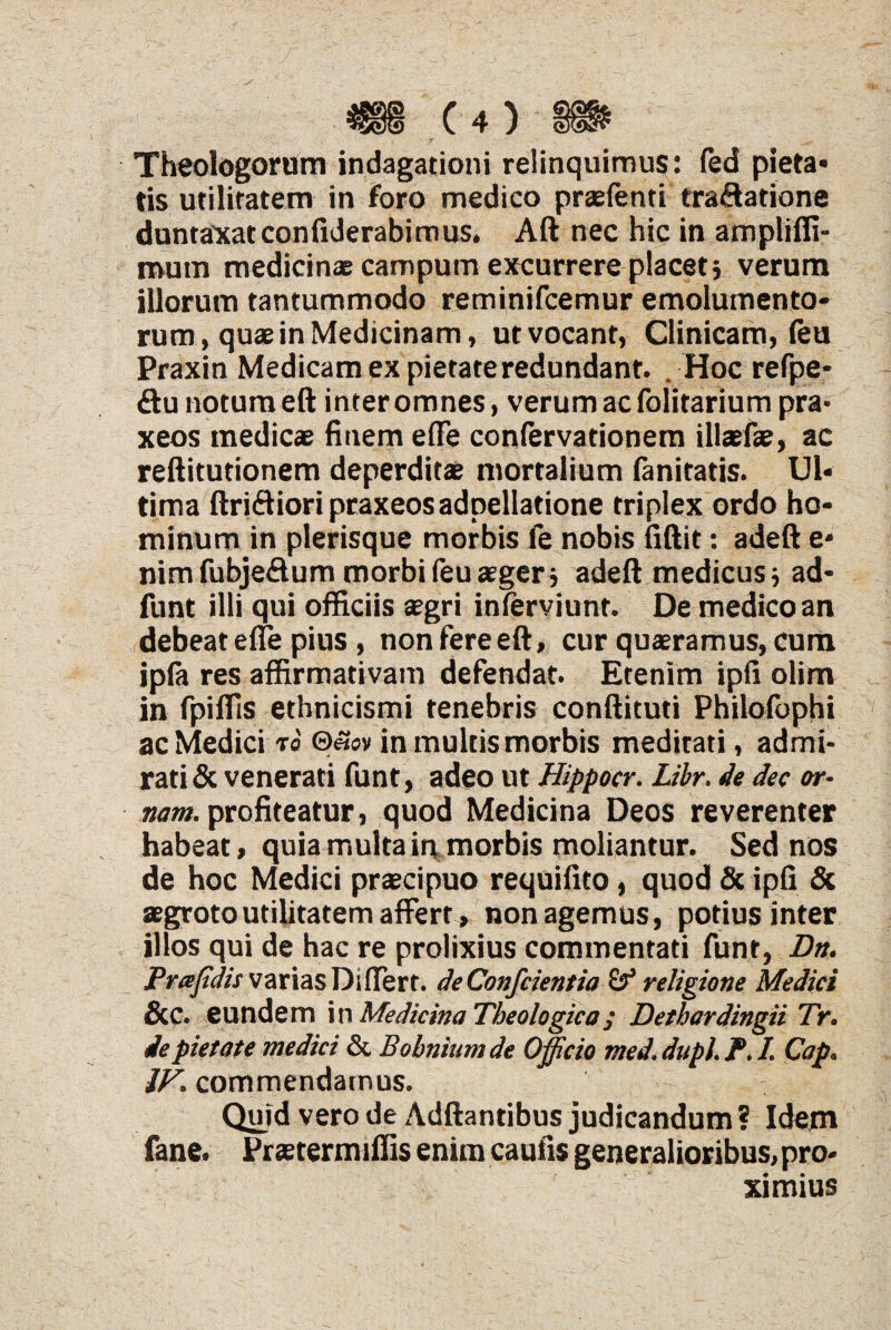 Theologorum indagationi relinquimus: fed pieta* tis utilitatem in foro medico praefenti tra&atione duntaxatconfiderabimus. Aft nec hic in ampliffi- mutn medicinae campum excurrere placet; verum illorum tantummodo reminifcemur emolumento¬ rum, quae in Medicinam, ut vocant, Clinicam, leu Praxin Medicam ex pietate redundant. Hoc refpe- ftu notum eft inter omnes, verum ac folitarium pra- xeos medicae finem effe confervationem illaefae, ac refiitutionem deperditae mortalium lanitatis. Ul¬ tima ftri&ioripraxeosadpellatione triplex ordo ho¬ minum in plerisque morbis fe nobis fiftit: adeft e* nimfubje&um morbifeuaeger; adeft medicus; ad- funt illi qui officiis aegri inferviunt. De medico an debeat effe pius , non fere eft, cur quaeramus, cum ipla res affirmativam defendat. Etenim ipfi olim in fpiffis ethnicismi tenebris conftituti Philofophi ac Medici to ©««v in multis morbis meditati, admi¬ rati & venerati funt, adeo ut Hippocr. Libr. de dec or¬ nant. profiteatur, quod Medicina Deos reverenter habeat, quia multa in morbis moliantur. Sed nos de hoc Medici praecipuo requifito , quod & ipfi & aegroto utilitatem affert, non agemus, potius inter illos qui de hac re prolixius commentati funt, Dn. Prapdis varias Differt. deConfcientia & religione Medici &c. eundem in Medicina Theologica; Dethardingii Tr. de pietate medici & Bobniumde Officio med. dupl. P. I. Cap. 1F. commendamus. Quid vero de Adftantibus judicandum ? Idem fane. Praeter miliis enim caufis generalioribus, pro¬ ximius