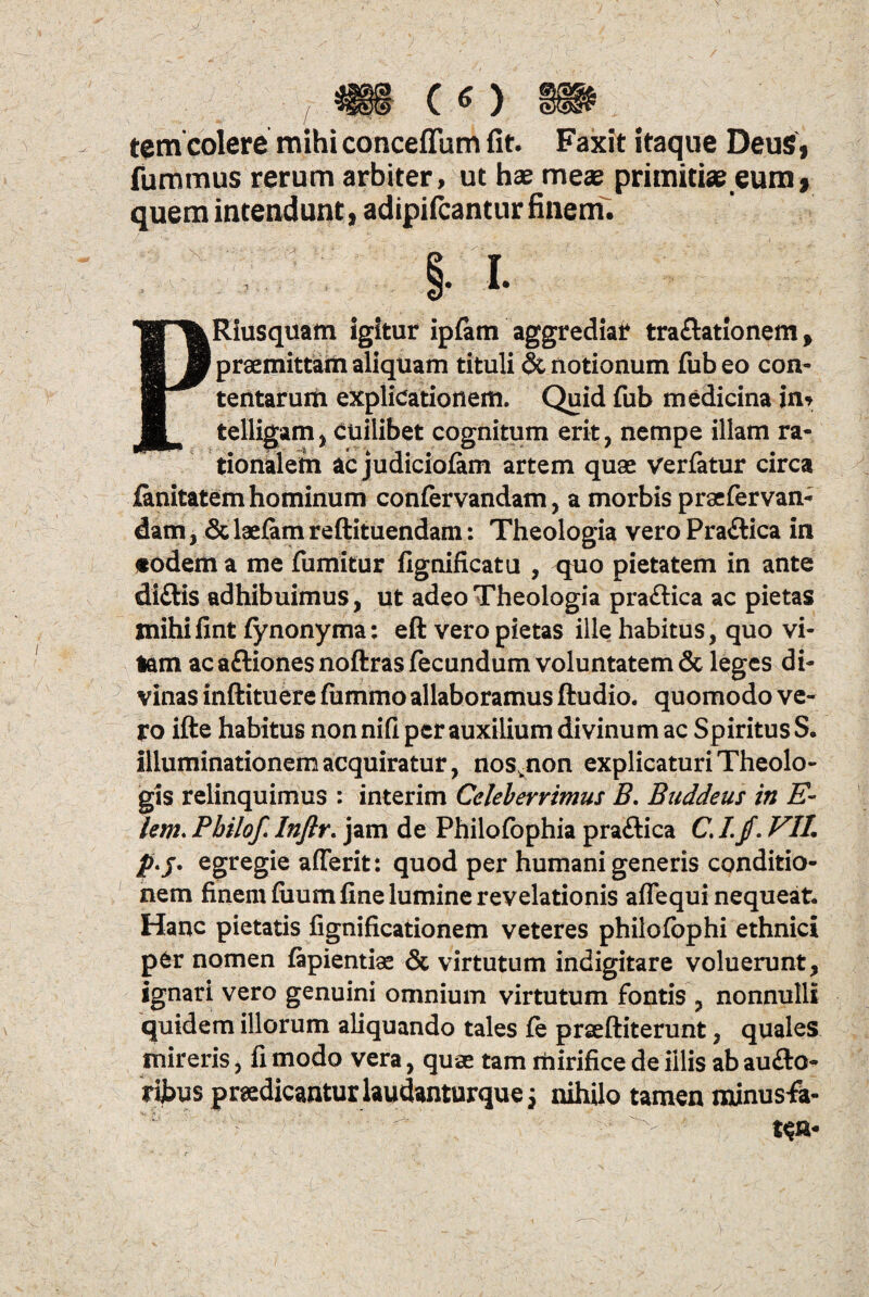 («)■». tem colere mihi conceflum fit. Faxit itaque Deus, fummus rerum arbiter, ut hae meae primitiae eum * quem intendunt, adipifcantur finem. PRiusquam igitur ipfem aggrediar tra&ationem, praemittam aliquam tituli & notionum fub eo con- tentaruifr explicationem. Quid fub medicina in* telligam, cuilibet cognitum erit, nempe illam ra¬ tionalem ac judiciofam artem quae verfatur circa lanitatem hominum confervandam, a morbis praefervan- dam, &laefamreftituendam: Theologia vero Praftica in «odema me fumitur fignificatu , quo pietatem in ante diftis adhibuimus, ut adeo Theologia pra&ica ac pietas mihifint fynonyma: eft vero pietas ille habitus, quo vi¬ tam ac aftiones noftras fecundum voluntatem & leges di¬ vinas inftituere fiimmo allaboramus ftudio. quomodo ve¬ ro ifte habitus non nifi per auxilium divinum ac Spiritus S. illuminationem acquiratur, nosvnon explicaturi Theolo¬ gis relinquimus : interim Celeberrimus B. Buddeus in E- lem. Pbilof. Inflr. jam de Philofophia praftica C. I. fl. VIL p.j. egregie afferit: quod per humani generis conditio¬ nem finem fiium fine lumine revelationis aflequi nequeat. Hanc pietatis fignificationem veteres philofophi ethnici per nomen fiipientio & virtutum indigitare voluerunt, ignari vero genuini omnium virtutum fontis , nonnulli quidem illorum aliquando tales fe prseftiterunt, quales mireris, fi modo vera, quae tam rhirifice de illis ab au£to- rijbus prodicanturlaudanturque j nihilo tamen minusfa-