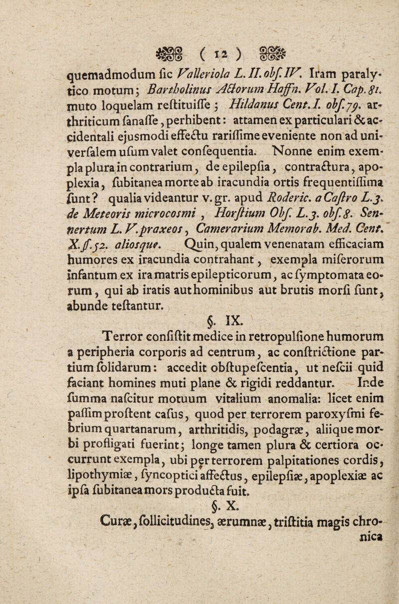 quemadmodum iic Falleriola L.II.obf.IF\ Iram paraly¬ tico motum; Bartholinus AH ovum Haffn. Vol. L Cap. 8l muto loquelam reftituifle ; Hildanus CentA, obf.yp. ar¬ thriticum fanafle, perhibent: attamen ex particulari & ac¬ cidentali ejusmodi effe£tu rariffime eveniente non ad uni- verfalemufum valet confequentia. Nonne enim exem¬ pla plura in contrarium, deepilepfla, contraftura, apo¬ plexia, ffibitanea morte ab iracundia ortis frequentiffima funt ? qualia videantur v. gr. apud Roderic. a Caftro L.j. de Me te oris micro cosmi , Horflium Obf. L.j. obf. 8° Sen• nevtum L. V.praxeos, Camerarium Memor ab. Med. Cent. X.aliosque. Quin, qualem venenatam efficaciam humores ex iracundia contrahant, exempla miferorum Infantum ex ira matris epilepticorum, ac fymptomata eo¬ rum , qui ab iratis aut hominibus aut brutis morfi funt, abunde teftantur.) §. IX. Terror confiftit medice in retropulfione humorum a peripheria corporis ad centrum, ac conftri&ione par¬ tium (olidarum: accedit obftupefcentia, ut nefcii quid faciant homines muti plane & rigidi reddantur. Inde fumma nafcitur motuum vitalium anomalia: licet enim paffimproftent cafus, quod per terrorem paroxyfmi fe¬ brium quartanarum, arthritidis, podagrae, aliique mor¬ bi profligati fuerint; longe tamen plura & certiora oc¬ currunt exempla, ubi per terrorem palpitationes cordis, lipothymiae, fyncopticiaffeftus, epilepfiae,apoplexiae ac ipfa fubitanea mors produ&a fuit. §- X. Curae ,follicltudines3 aerumnae, triftitia magis chro¬ nica