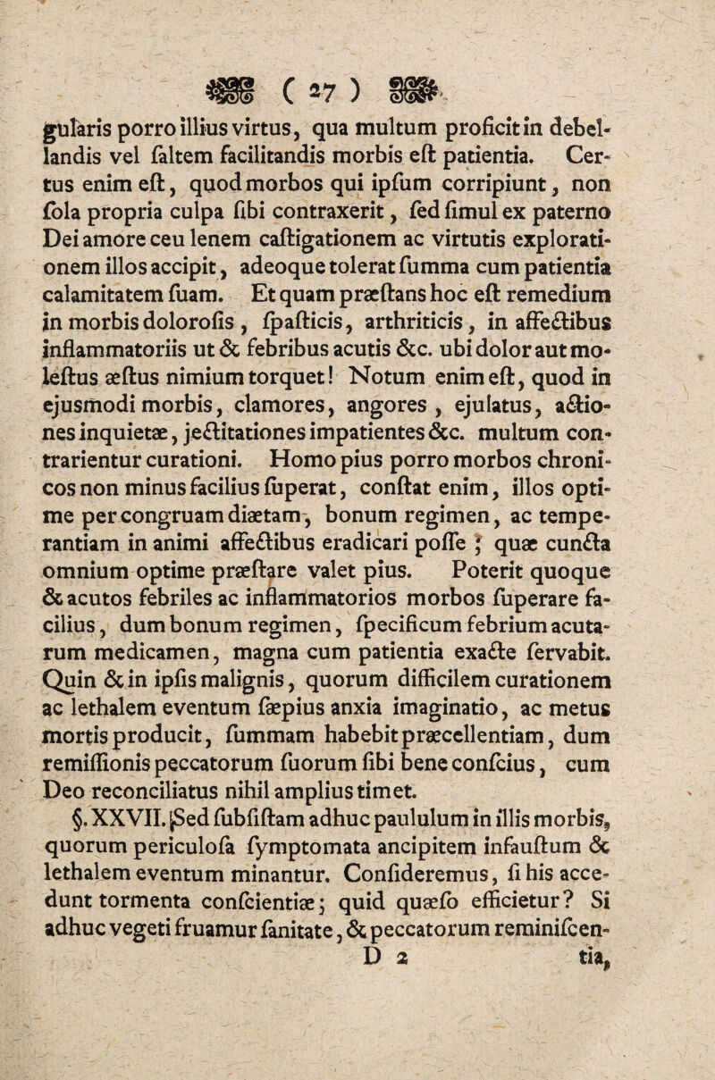 gularis porro illius virtus, qua multum proficit in debel¬ landis vel faltem facilitandis morbis eft patientia. Cer¬ tus enim eft, quod morbos qui ipfum corripiunt, non fola propria culpa fibi contraxerit, fedfimulex paterno Dei amore ceu lenem caftigationem ac virtutis explorati¬ onem illos accipit, adeoque tolerat fumma cum patientia calamitatem fuam. Et quam praeftans hoc eft remedium in morbis dolorofis, fpafticis, arthriticis, in affeflibus inflammatoriis ut& febribus acutis &c. ubi dolor aut mo- leftus aeftus nimium torquet! Notum enim eft, quod in ejusmodi morbis, clamores, angores, ejulatus, asio¬ nes inquietae, je&itationes impatientes &c. multum con* trarientur curationi. Homo pius porro morbos chroni» cos non minus facilius fiiperat, conftatenim, illos opti¬ me per congruam diaetam, bonum regimen, ac tempe¬ rantiam in animi affeftibus eradicari pofle J quae cunfta omnium optime praeftare valet pius. Poterit quoque & acutos febriles ac inflammatorios morbos fuperare fa¬ cilius , dum bonum regimen, fpecificum febrium acuta¬ rum medicamen, magna cum patientia exa<fte fervabit. Quin & in ipfis malignis, quorum difficilem curationem ac lethalem eventum faepius anxia imaginatio, ac metus mortis producit, fummam habebit praecellentiam, dum remiflionis peccatorum fuorum fibi bene confcius, cum Deo reconciliatus nihil amplius timet. §, XXVII. |Sed fubfiftam adhuc paululum in illis morbis, quorum periculofa fymptornata ancipitem infauftum & lethalem eventum minantur. Confideremus, fi his acce¬ dunt tormenta confidentiae; quid quaefb efficietur? Si adhuc vegeti fruamur fanitate, & peccatorum reminifeen- D 2 tia,