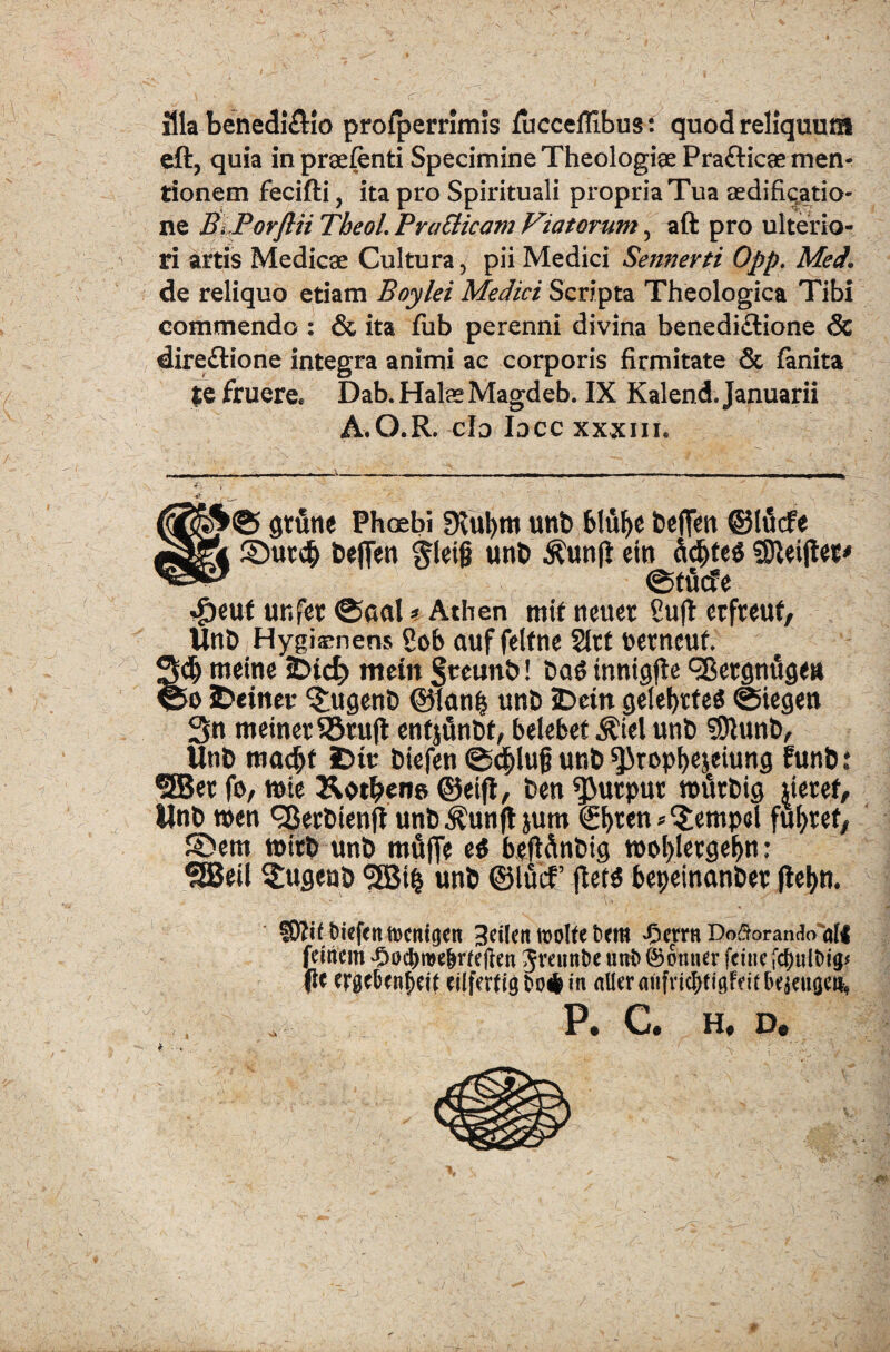 Illa benedi&lo profperrimis fucceffibus: quod reliquum eft, quia in praefenti Specimine Theologiae Pra&icae men¬ tionem fecifti, ita pro Spirituali propria Tua aedificatio¬ ne B.Porflii Tbeol. Pratticam Viatorum 5 aft pro ulterio¬ ri artis Medicae Cultura, pii Medici Sennerti Opp. Med. de reliquo etiam Boylei Medici Scripta Theologica Tibi commendo : & ita fub perenni divina benedi&ione Sc dire&ione integra animi ac corporis firmitate & fanita te fruere* Dab. Halae Magdeb. IX Kalend. Januarii A.O.R. cId Iocc xxxiii. *£© gtutie Phoebi Slufym uttb blufye fcefJm ©Hlcfe ©ut$ beflen gleig unt> $unfl ein dcfjceg SHeijtet* ©tucfe ^)euf unfer ©cml * Athen mif tteuet gujt erfreut, Un& Hygijrnens gob auf felfne 2ltt petncuf. >cij meine sDic^ tttem §reunb! t>a$ tnnicjfle ^Bergnugett >o iDeiner ?;ugen& @1an£ unb SDein selef>rfe^ ©ieejeit 3n roeinetSStufl entjunbt, belebet $iel unt> SOtunt), Unb mac^t £>tt biefen ©d^lug unt> ^rop^ejeiung funb: SBet fe, mte Ko^ens ©eifi, fcen ^utput murbig £tetef, llnt> n>en Qkrtnenft un&^unft jum €f)ten * 3:empd fufytef, ©em toiti unb mfifle e$ beft&n&ig moljletge^n: 3£Beil S£ugen& <2Bi§ unb ©lucf jlets bepeinantw fietyn. I0?if t)iefenft)cnigen 3dlcn molfe £»em «Oerrn Do^orando5ali femcm ^oc&roe&rfeften Jmmfce uit& @ottner feitie jtljultig* (le cilferfig to* in aUer aiifvic^eigfeit P. C. H, D.