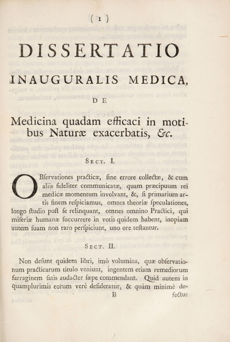 INAUGURALIS MEDICA, D E Medicina quadam efficaci in moti¬ bus Natura exacerbatis, &c. Sect. L OBfervationes pradticae, fine errore colledtae, & cum aliis fideliter communicatas, quam praecipuum rei medicae momentum involvant, &, fi primarium ar¬ tis finem refpiciamus, omnes theoriae fpeculationes, longo ftudio poli fe relinquant, omnes omnino Pradtici, qui miferiae humanae fuccurrere in votis quidem habent, inopiam autem luam non raro perfpiciunt, uno ore teilantur. Sect. II. Non defunt quidem libri, imo volumina, quae obfervatio» num pradticarum titulo veniunt, ingentem etiam remediorum farraginem fatis audadter faepe commendant. Quid autem in quamplurimis eorum vere defideratur, & quam minime de» B fe&us