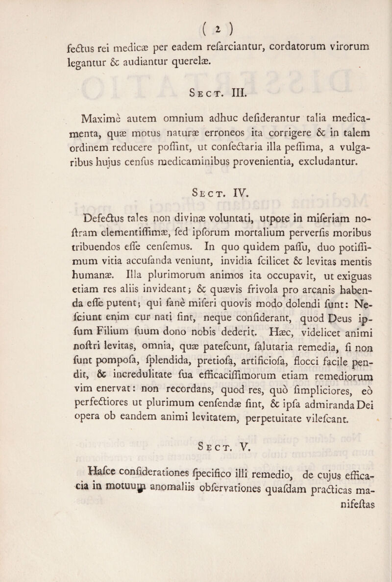 fe6tus rei medicae per eadem refarciantur, cordatorum virorum legantur & audiantur querelae. Sect. III. Maxime autem omnium adhuc defiderantur talia medica¬ menta, quas motus naturae erroneos ita corrigere & in talem ordinem reducere poflint, ut confeftaria illa peffima, a vulga¬ ribus huius ceofus medicaminibus provenientia, excludantur. Sect. IV. Defeftus tales non divinae voluntati, utpote in miferiam no- liram clementiffimae, fed ipforum mortalium perverfis moribus tribuendos efle cenfemus. In quo quidem paffu, duo potiffi- mum vitia accufanda veniunt, invidia fcilicet & levitas mentis humanas. Illa plurimorum animos ita occupavit, ut exiguas etiam res aliis invideant; & quaevis frivola pro arcanis haben¬ da efle putent; qui fane miferi quovis modo dolendi funt: Ne- fciunt enim cur nati fint, neque confiderant, quod Deus ip~ fum Filium fuum dono nobis dederit. Haec, videlicet animi noftri levitas, omnia, quae patefcunt, falutaria remedia, fi non funt pompofa, fplendida, pretiofa, artificiofa, flocci facile pen¬ dit, & incredulitate fua efficaciffimorum etiam remediorum vim enervat: non recordans, quod res, quo fimpliciores, eo perferiores ut plurimum cenfendae fint, & ipfa admiranda Dei opera ob eandem animi levitatem, perpetuitate vilefcant. Sect. V. Hafce confiaerationes fpecifico illi remedio, de cujus effica¬ cia in motuugi anomaliis obfervationes quafdam pradlicas ma» nifeftas