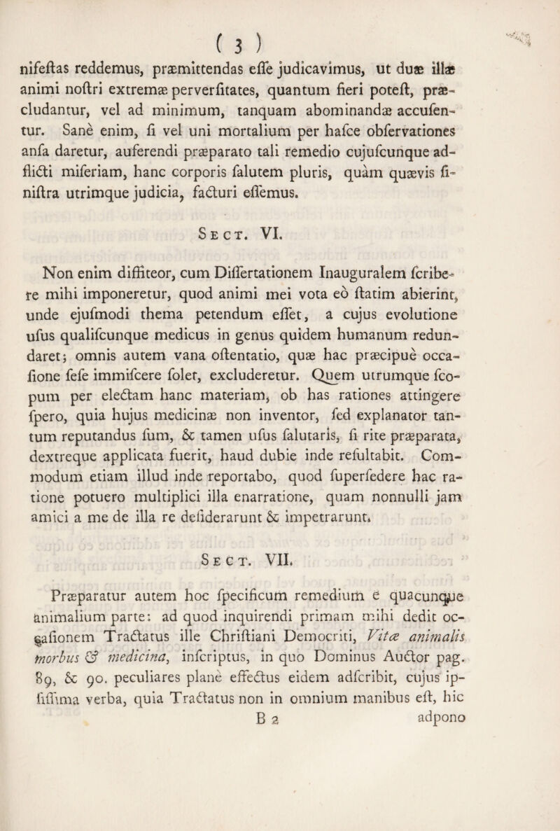 nifeftas reddemus, praemittendas efle judicavimus, ut duas illae animi noftri extremae perverfitates, quantum fieri poteft, prae¬ cludantur, vel ad minimum, tanquam abominandae accufen- tur. Sane enim, fi vel uni mortalium per hafce obfervationes anfa daretur, auferendi praeparato tali remedio cujufcunque ad- flidli miferiam, hanc corporis falutem pluris, quam quaevis fi- niftra utrimque judicia^ fadturi edemus. Sect. VI. Non enim diffiteor, cum DifTertationem Inauguralem fcribe* re mihi imponeretur, quod animi mei vota eo ftatim abierint, unde ejufmodi thema petendum edet, a cujus evolutione ufus qualifcunque medicus in genus quidem humanum redun¬ daret; omnis autem vana oftentatio, quae hac praecipue occa- fione fefe immifcere folet, excluderetur. Quem utrumque fco- pum per eledlam hanc materiam, ob has rationes attingere fpero, quia hujus medicinae non inventor, fed explanator tan¬ tum reputandus fum, & tamen ufus falutaris, fi rite praeparata, dextreque applicata fuerit, haud dubie inde refultabit. Com¬ modum etiam illud inde reportabo, quod fuperfedere hac ra¬ tione potuero multiplici illa enarratione, quam nonnulli jam amici a me de illa re defiderarunt impetrarunt* Sect. VIL Prseparatur autem hoc fpecificum remedium e quacunque animalium parte: ad quod inquirendi primam mihi dedit oc- ttafionem Tradlatus ille Chriftiani Democriti, Vitee animalis morbus £? medicina, inferiptus, in quo Dominus Audior pag. 89, & 90. peculiares plane effedtus eidem adferibit, cujus ip- fiffima verba, quia Tradlatus non in omnium manibus eft, hic B 2 adpono