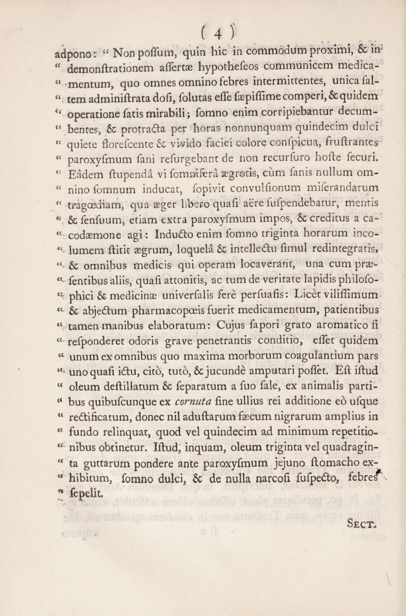 U) adpono: ££ Non polium, quin hic in commodum proximi, & in; £ cl e m o n it ratione m allertse hypothefeos communicem medica- 'c ■ mentum, quo omnes omnino febres intermittentes, unica fal- c<: tem adminiltrata dofi, folutas efle faspilfimecomperi, & quidem €( operatione fatis mirabili; fomno enim corripiebantur decum- £< bentes, & protradla per horas nonnunquam quindecim dulci <c quiete florefcente & vivido faciei colore compicua, fruftrantes* paroxyfmum fani refurgebant de non recurfuro horte fecuri. Eadem ftupenda vi fommfera 'aegrotis, cum fanis nullum om- « nino fomnum inducat, fopivit convulfionum miferandarum « tragoediam, qua aeger libero quafi aere fufpendebatur, mentis & fenfuumj etiam extra paroxyfmum impos, & creditus a ca- codsemone agi: Indudto enim fomno triginta horarum ineo- «. lumem ftitit aegrum, loquela & intelledhi fimul redintegratis, & omnibus medicis qui operam locaverant, una cum prae- «- fentibus aliis, quafi attonitis, ac tum de veritate lapidis philofo- phici & medicinae univerfalis fere perfuafis: Licet viliflimum cc & abjedtum pharmacopoeis fuerit medicamentum, patientibus « tamen manibus elaboratum : Cujus fapori grato aromatico ii «£. refponderec odoris grave penetrantis conditio, efiet quidem <c unum exomnibus quo maxima morborum coagulantium pars uno quafi idtu, cito, tuto, & jucunde amputari pollet. Eft illud <€ oleum deftillatum & feparatum a fuo fale, ex animalis parti- bus quibufeunque ex cornuta fine ullius rei additione eb ufque 5C redii ficatum, donec nil adultarum fecum nigrarum amplius in €C fundo relinquat, quod vel quindecim ad minimum repetitio- al' nibus obtinetur. Illud, inquam, oleum triginta vel quadragin- €c ta guttarum pondere ante paroxyfmum jejuno ftomacho ex- hibitum, fomno dulci, & de nulla narcofi fufpedo, febres*^