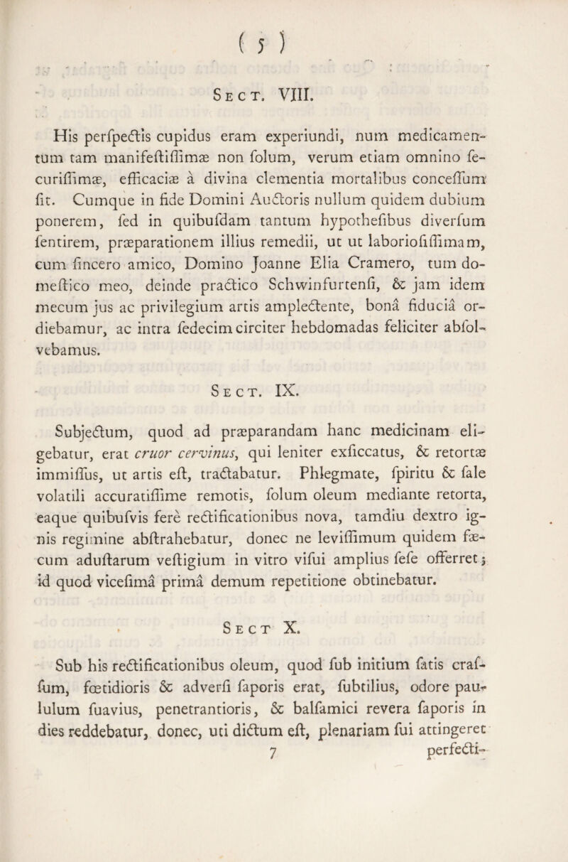 ' • ' * ' i ‘ * \ Sect. VIII. His perfpedis cupidus eram experiundi, num medicamen¬ tum tam manifeftiffimae non folum, verum etiam omnino fe- curifiimae, efficacias a divina clementia mortalibus concefTum fit. Cumque in fide Domini Audoris nullum quidem dubium ponerem, fed in quibufdam tantum hypothefibus diverfum fentirem, praeparationem illius remedii, ut ut laboriofiffimam, cum fincero amico, Domino Joanne Elia Cramero, tum do- meftico meo, deinde pradico Schwinfurtenfi, & jam idem mecum jus ac privilegium artis ampledente, bona fiducia or¬ diebamur, ac intra fedecim circiter hebdomadas feliciter ablbD vebamus. Sect. IX. Subjedum, quod ad praeparandam hanc medicinam eli¬ gebatur, erat eruor cervinus, qui leniter exficcatus, & retortae immiffus, ut artis eft, tradabatur. Phlegmate, fpiritu & fale volatili accuratiffime remotis, folum oleum mediante retorta, eaque quibufvis fere redificationibus nova, tamdiu dextro ig¬ nis regimine abftrahebatur, donec ne leviffimum quidem fe-* cum aduftarum veftigium in vitro vifui amplius fefe offerret 5 id quod vicefima prima demum repetitione obtinebatur. * Sect X. Sub his redificationibus oleum, quod fub initium fatis craf- fum, foetidioris & adverfi faporis erat, fubtilius, odore pam* luium fuavius, penetrantioris, & balfamici revera faporis in dies reddebatur, donec, uti didum eft, plenariam fui attingeret 7 perfedD