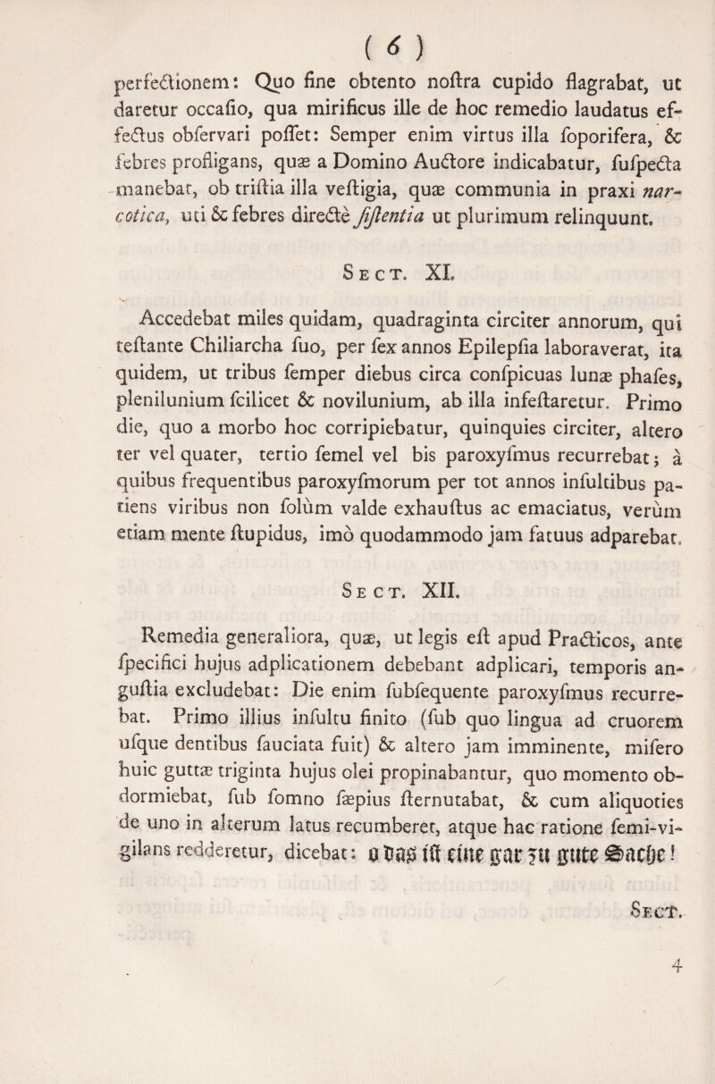 (*) perfe&ionem: Quo fine obtento noftra cupido flagrabat, ut daretur occafio, qua mirificus ille de hoc remedio laudatus ef- feflus obfervari poflet: Semper enim virtus illa foporifera, & febres profligans, quas a Domino Auftore indicabatur, fufpedta manebat, ob triftia illa veftigia, quas communia in praxi nar¬ cotica, uti & febres diredte Jijlentia ut plurimum relinquunt, Sect. XI Accedebat miles quidam, quadraginta circiter annorum, qui teftante Chiliarcha fuo, per fex annos Epilepfia laboraverat, ita quidem, ut tribus femper diebus circa confpicuas lunas phafes, plenilunium fcilicet & novilunium, ab illa infeftaretur. Primo die, quo a morbo hoc corripiebatur, quinquies circiter, altero ter vel quater, tertio femel vel bis paroxyfmus recurrebat; a quibus frequentibus paroxyfmorum per tot annos infultibus pa¬ tiens viribus non folum valde exhauftus ac emaciatus, verum etiam mente ftupidus, imo quodammodo jam fatuus adparebat, Sect. XIL Remedia generaliora, quas, ut legis efl: apud Pra&icos, ante fpecifici hujus adplicationem debebant adplicari, temporis an- guftia excludebat: Die enim fubfequente paroxyfmus recurre¬ bat. Primo illius infultu finito (fub quo lingua ad cruorem ufque dentibus fauciata fuit) & altero jam imminente, mifero huic guttas triginta hujus olei propinabantur, quo momento ob¬ dormiebat, fub fomno fepius fternutabat, & cum aliquoties de uno in alterum latus recumberet, atque hac ratione femi-vi- gilans redderetur, dicebat: 0 ift Clite pt* ?tt ffttte Batljt! Sect. 4