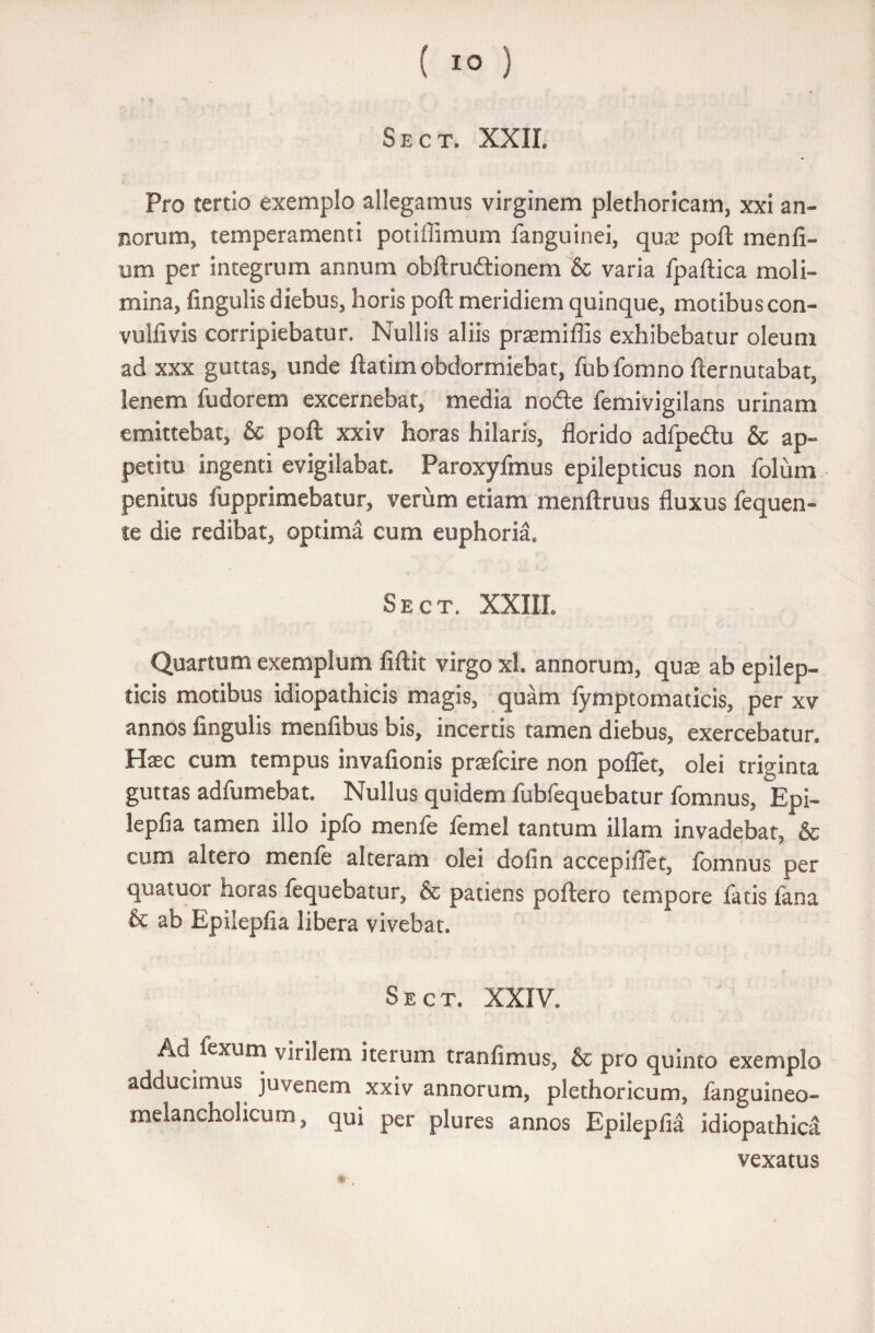 Sect. XXII. Pro tertio exemplo allegamus virginem plethoricam, xxi an¬ norum, temperamenti potiffimum fanguinei, quas poft menfi- um per integrum annum obftrudionem & varia fpaftica moli¬ mina, lingulis diebus, horis poft meridiem quinque, motibus con- vulfivis corripiebatur. Nullis aliis praemiflis exhibebatur oleum ad xxx guttas, unde ftatim obdormiebat, fubfomno fternutabat, lenem fudorem excernebat, media node femivigilans urinam emittebat, & poft xxiv horas hilaris, florido adfpedu & ap¬ petitu ingenti evigilabat. Paroxyfmus epilepticus non folum penitus lupprimebatur, verum etiam menftruus fluxus fequen- te die redibat, optima cum euphoria, Sect. XXIII. Quartum exemplum fiftit virgo xl. annorum, quas ab epilep¬ ticis motibus idiopathicis magis, quam fymptomaticis, per xv annos lingulis menfibus bis, incertis tamen diebus, exercebatur. Hasc cum tempus invafionis praefcire non poflet, olei triginta guttas adfumebat. Nullus quidem fubfequebatur fomnus, Epi- leplia tamen illo iplo menie lemel tantum illam invadebat, & cum altero menfe alteram olei dofin accepiftet, fomnus per quatuor horas fequebatur, & patiens poftero tempore fatis fana & ab Epilepfia libera vivebat. Sect. XXIV. Ad fexum virilem iterum tranfimus, & pro quinto exemplo adducimus juvenem xxiv annorum, plethoricum, fanguineo- melancholicum, qui per plures annos Epilepfia idiopathica vexatus