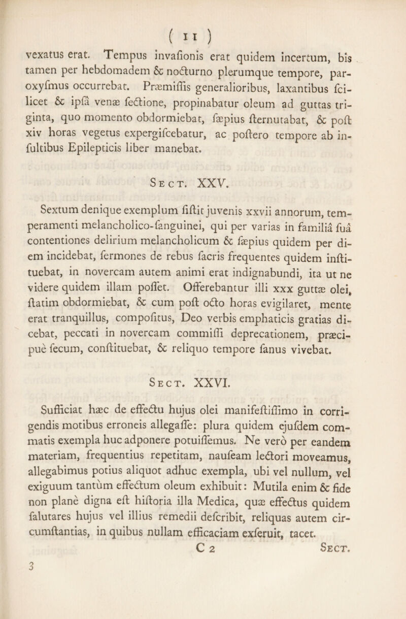 vexatus erat. Tempus invafionis erat quidem incertum, bis tamen per hebdomadem & nocturno plerumque tempore, par- oxyfmus occurrebat. Pramiffis generalioribus, laxantibus fci- licet & ipfa venas fedlione, propinabatur oleum ad guttas tri¬ ginta, quo momento obdormiebat, faepius fternutabat, & poft xiv horas vegetus expergifcebatur, ac poftero tempore ab in- fultibus Epilepticis liber manebat. Sect. XXV. Sextum denique exemplum fiftit juvenis xxvii annorum, tem¬ peramenti melancholico-fanguinei, qui per varias in familia fua contentiones delirium melancholicum & fepius quidem per di¬ em incidebat, fermones de rebus facris frequentes quidem infti- tuebat, in novercam autem animi erat indignabundi, ita ut ne videre quidem illam polfet. Offerebantur illi xxx guttae olei, ftadm obdormiebat, & cum poft odio horas evigilaret, mente erat tranquillus, compofitus, Deo verbis emphaticis gratias di¬ cebat, peccati in novercam commiffi deprecationem, praeci¬ pue fecum, conftituebat, & reliquo tempore fanus vivebat. Sect. XXVI. Sufficiat haec de effedlu hujus olei manifeftiffimo in corri¬ gendis motibus erroneis allegafle: plura quidem ejufdem com¬ matis exempla huc adponere potuiffemus. Ne vero per eandem materiam, frequentius repetitam, naufeam ledtori moveamus, allegabimus potius aliquot adhuc exempla, ubi vel nullum, vel exiguum tantum effedum oleum exhibuit: Mutila enim & fide non plane digna eft hiftoria illa Medica, qute effedtus quidem falutares hujus vel illius remedii defcribit, reliquas autem cir¬ cumflandas, in quibus nullam efficaciam exferuit, tacet. C 2 Sect. 3