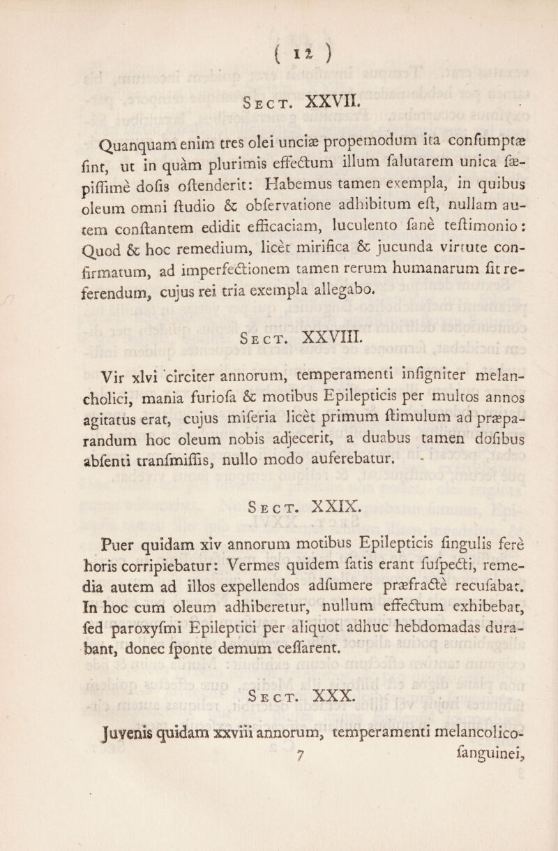Sect. XXVII. Quanquamenim tres olei unciae propemodum ita confumptae finr5 ut in quam plurimis effe&um illum falutarem unica fe- piffime dofis oflenderit: Habemus tamen exempla, in quibus oleum omni ftudio & obfervatione adhibitum efl, nullam au¬ tem conflantem edidit efficaciam, luculento fane teftimonio: Quod & hoc remedium, licet mirifica & jucunda virrute con¬ firmatum, ad imperfedtionem tamen rerum humanarum fit re¬ ferendum, cujus rei tria exempla allegabo. Sect. XXVIII. Vir xlvi circiter annorum, temperamenti Infigniter melan¬ cholici, mania furiofa & motibus Epilepticis per multos annos agitatus erat, cujus miferia licet primum flimulum ad prspa- randum hoc oleum nobis adjecerit, a duabus tamen dofibus abfenti tranfmiffis, nullo modo auferebatur. Sect» XXIX. Puer quidam xiv annorum motibus Epilepticis lingulis fere horis corripiebatur: Vermes quidem fatis erant fufpedli, reme¬ dia autem ad illos expellendos adfumere praffiradte recufabat. In hoc cum oleum adhiberetur, nullum effedlum exhibebar, fed paroxyfmi Epileptici per aliquot adhuc hebdomadas dura¬ bant, donec fponte demum ceffarent. Sect. XXX. Juvenis quidam xxviii annorum, temperamenti melancolico- 7 fanguinei.